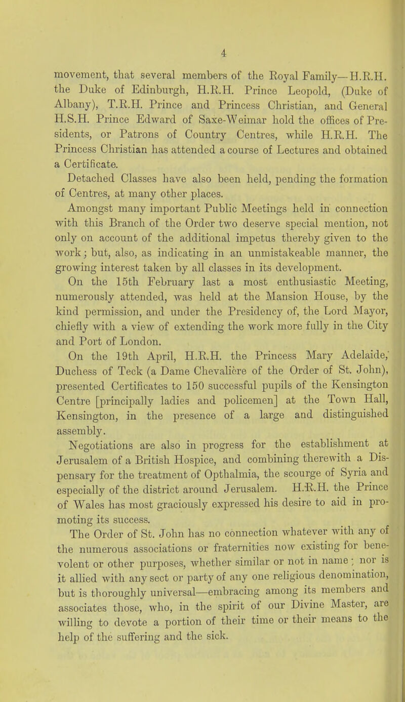 movement, that several members of the Royal Family—H.R.H. the Duke of Edinburgh, H.R.H. Prince Leopold, (Duke of Albany), T.R.H. Prince and Princess Christian, and General H.S.H. Prince Edward of Saxe-Weimar hold the oflSces of Pre- sidents, or Patrons of Country Centres, while H.R.H. The Princess Christian has attended a course of Lectures and obtained a Certificate. Detached Classes have also been held, pending the formation of Centres, at many other jalaces. Amongst many important Public Meetings held in connection with this Branch of the Order two deserve special mention, not only on account of the additional impetus thereby given to the work; but, also, as indicating in an unmistakeable manner, the growing interest taken by all classes in its development. On the 15th February last a most enthusiastic Meeting, numerously attended, was held at the Mansion House, by the kind permission, and under the Presidency of, the Lord Mayor, chiefly with a view of extending the work more fully in the City and Port of London. On the 19th April, H.R.H. the Princess Mary Adelaide, Duchess of Teck (a Dame Chevaliore of the Order of St. John), presented Certificates to 150 successful pupils of the Kensington Centre [principally ladies and policemen] at the Town Hall, Kensington, in the presence of a large and distinguished assembly. Negotiations are also in progress for the establishment at Jerusalem of a British Hospice, and combining therewith a Dis- pensary for the treatment of Opthalmia, the scourge of Syria and especially of the district around Jerusalem. H.R.H. the Prince of Wales has most graciously expressed his desire to aid in pro- moting its success. The Order of St. John has no connection whatever with any of the numerous associations or fraternities now existing for bene- volent or other purposes, whether similar or not in name ; nor is it allied with any sect or party of any one religious denomination, but is thoroughly universal—embracing among its members and associates those, who, in the spirit of our Divine Master, are willing to devote a portion of their time or their means to the help of the suffering and the sick.