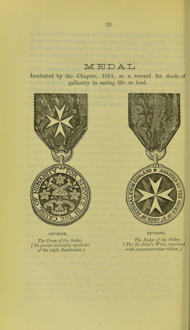 I 1 Instituted by the Chapter, 1874, as a reward for deeds of gallantry in saving life on land. OBVERSE. The Cross of the Order. (Its points anciently symbolic of the eigld Beatitudes.) EEVERSE. Tli6 Badge of tJie Order. ( Tlic St. John's Wort, entwined ivith cmnmcvwrative ribbon. J I