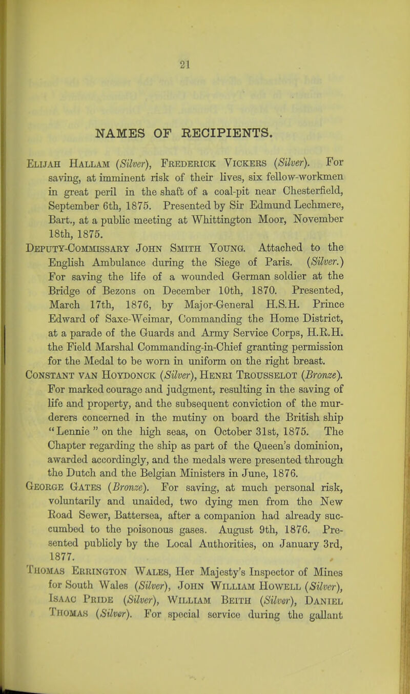 NAMES OF RECIPIENTS. Elijah Hallam (Silver), Frederick Vickers (Silver). For saving, at imminent risk of their lives, six fellow-vi^orkmen in great peril in the shaft of a coal-pit near Chesterfield, September 6th, 1875. Presented by Sir Edmund Lechmere, Bart., at a public meeting at Whittington Moor, November 18th, 1875. Deputy-Commissary John Smith Young. Attached to the English Ambulance during the Siege of Paris. (Silver.) For saving the life of a wounded German soldier at the Bridge of Bezons on December 10th, 1870. Presented, March 17th, 1876, by Major-General H.S.H. Prince Edward of Saxe-Weimar, Commanding the Home District, at a parade of the Guards and Army Service Corps, H.K.H. the Field Marshal Commanding-in-Chief granting permission for the Medal to be worn in uniform on the right breast. Constant van Hoydonck (Silver), Henri Trousselot (Bronze). For marked courage and judgment, resulting in the saving of life and property, and the subsequent conviction of the mur- derers concerned in the mutiny on board the British ship  Lennie  on the high seas, on October 31st, 1875. The Chapter regarding the ship as part of the Queen's dominion, awarded accordingly, and the medals were presented through the Dutch and the Belgian Ministers in June, 1876. George Gates (Bronze). For saving, at much personal risk, voluntarily and unaided, two dying men from the New Road Sewer, Battersea, after a companion had already suc- cumbed to the poisonous gases. August 9th, 1876. Pre- sented publicly by the Local Authorities, on January 3rd, 1877. Thomas Errington Wales, Her Majesty's Inspector of Mines for South Wales (Stiver), John William Howell (Silver), Isaac Pride (Silver), Willlam Beith (Silver), Daniel Thomas (SUver). For special service during the gallant