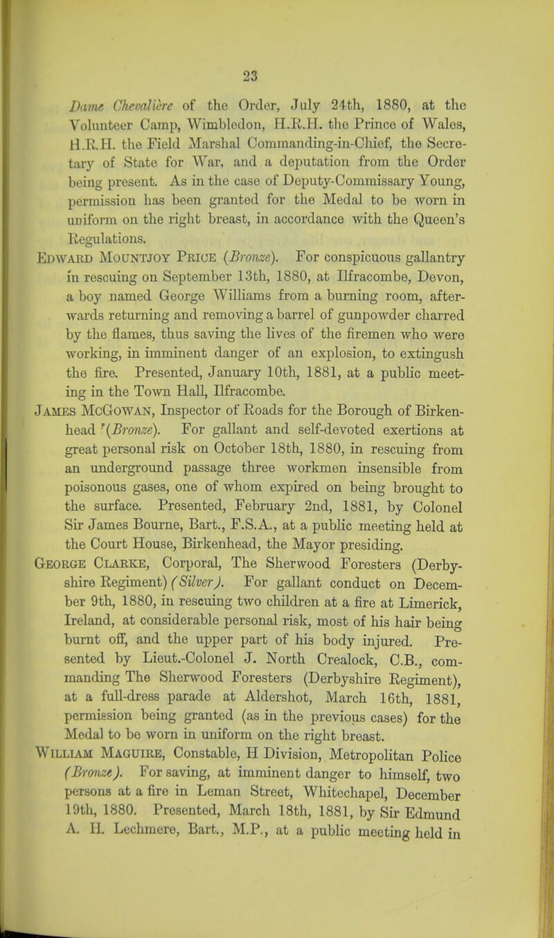 Dame ChevaUere of the Order, July 24th, 1880, at the Vohuiteer Camp, Wimbledon, H.R.Ii. the Prince of Wales, H.R.H. the Field Marshal Comraanding-in-Cliief, the Secre- tary of State for War, and a deputation from the Order being present. As in the case of Deputy-Commissary Young, permission has been granted for the Medal to be worn in uniform on the right breast, in accordance mth the Queen's Regulations. Edward Mountjoy Prioe {Bronze). For conspicuous gallantry in rescuing on September 13th, 1880, at Ilfracombe, Devon, a boy named George Williams from a burning room, after- wards returning and removing a barrel of gunpowder charred by the flames, thus saving the lives of the firemen who were working, in imminent danger of an explosion, to extingush the fire. Presented, January 10th, 1881, at a public meet- ing in the Town Hall, Ilfracombe. James McGowan, Inspector of Roads for the Borough of Birken- head '{Bronze). For gallant and self-devoted exertions at great personal risk on October 18th, 1880, in rescuing from an underground passage three workmen insensible from poisonous gases, one of whom expired on being brought to the surface. Presented, February 2nd, 1881, by Colonel Sir James Bourne, Bart., F.S.A., at a public meeting held at the Court House, Birkenhead, the Mayor presiding. George Clarke, Corporal, The Sherwood Foresters (Derby- shire Regiment) fS&er J. For gallant conduct on Decem- ber 9th, 1880, in rescuing two children at a fire at Limerick, Ireland, at considerable personal risk, most of his hair being burnt off, and the upper part of his body injured. Pre- sented by Lieut.-Colonel J. North Crealock, C.B., com- manding The Sherwood Foresters (Derbyshire Regiment), at a full-dress parade at Aldershot, March 16th, 1881, permission being granted (as in the previous cases) for the Medal to be worn in uniform on the right breast. William Maguire, Constable, H Division, Metropolitan Police (Bronze). For saving, at imminent danger to himself, two persons at a fire in Leman Street, Whitechapel, December 19th, 1880. Presented, March 18th, 1881, by Sir Edmund A. H. Lechmere, Bart., M.P., at a public meeting held in