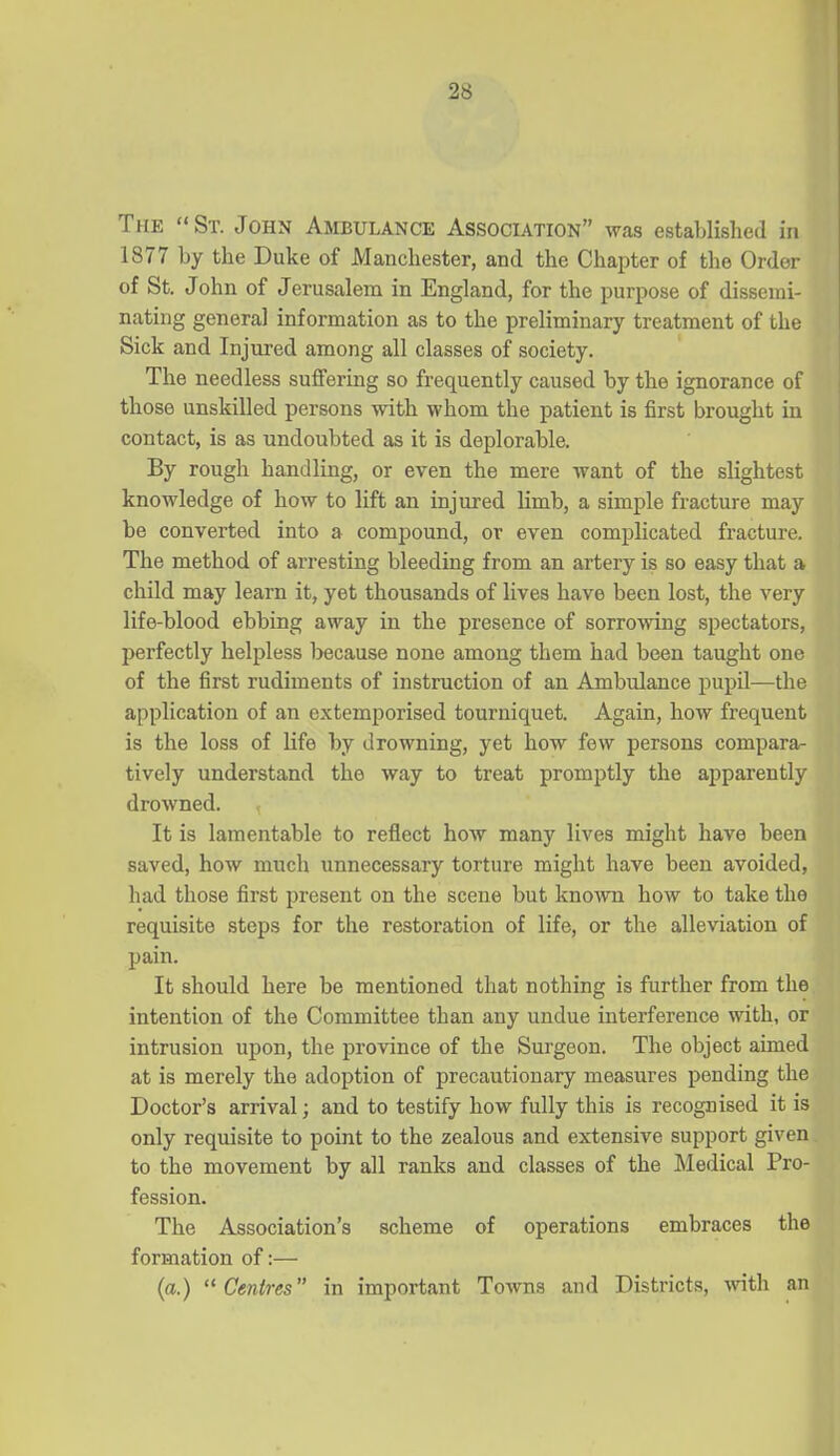 The St. John Ambulance Association was established in 1877 by the Duke of Manchester, and the Chapter of the Order of St. John of Jerusalem in England, for the purpose of dissemi- nating general information as to the preliminary treatment of the Sick and Injured among all classes of society. The needless suffering so frequently caused by the ignorance of those unskilled persons with whom the patient is first brought in contact, is as undoubted as it is deplorable. By rough handling, or even the mere want of the slightest knowledge of how to lift an injured limb, a simple fracture may be converted into a compound, or even complicated fracture. The method of arresting bleeding from an artery is so easy that a child may learn it, yet thousands of lives have been lost, the very life-blood ebbing away in the presence of sorrowing spectators, perfectly helpless because none among them had been taught one of the first rudiments of instruction of an Ambulance pupil—the application of an extemporised tourniquet. Again, how frequent is the loss of life by drowning, yet how few persons compara^ tively understand the way to treat promptly the apparently drowned. I It is lamentable to reflect how many lives might have been | saved, how much unnecessary torture might have been avoided, had those first present on the scene but known how to take the i requisite steps for the restoration of life, or the alleviation of | pain. It should here be mentioned that nothing is further from the intention of the Committee than any undue interference with, or intrusion upon, the province of the Surgeon. The object aimed at is merely the adoption of precautionary measures pending the Doctor's arrival; and to testify how fully this is recognised it is j only requisite to point to the zealous and extensive support given to the movement by all ranks and classes of the Medical Pro- ' fession. The Association's scheme of operations embraces the ^ formation of:— (a.) Centres in important Towns and Districts, with an