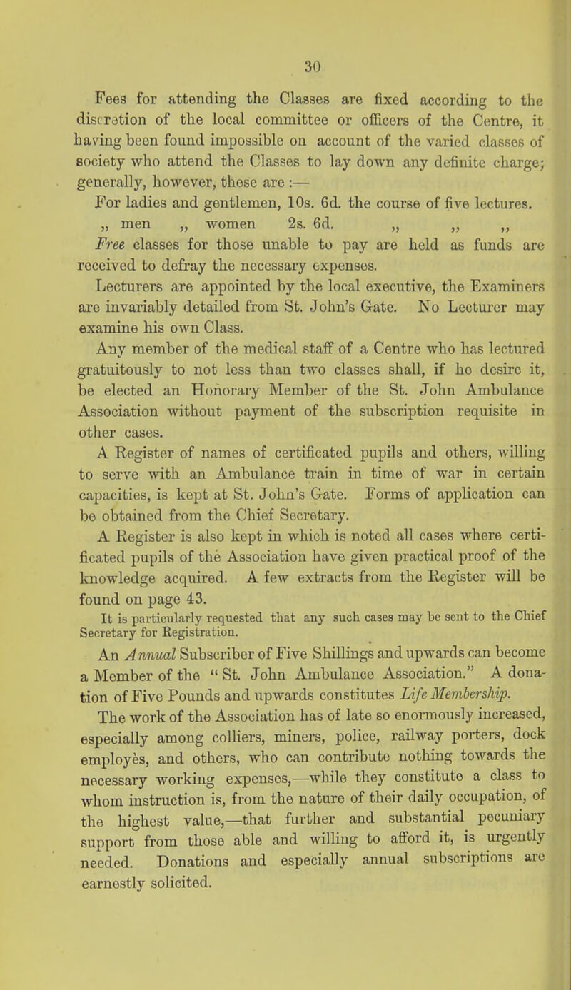 Fees for attending the Classes are fixed according to the discretion of the local committee or officers of the Centre, it having been found impossible on account of the varied classes of society who attend the Classes to lay down any definite charge; generally, however, these are :— For ladies and gentlemen, 10s. 6d. the course of five lectures. „ men „ women 2s. 6d. „ ,, ,, Free classes for those unable to pay are held as funds are received to defray the necessary expenses. Lecturers are appointed by the local executive, the Examiners are invariably detailed from St. John's Gate. No Lecturer may examine his own Class. Any member of the medical staff of a Centre who has lectured gratuitously to not less than two classes shall, if he desire it, be elected an Honorary Member of the St. John Ambulance Association without payment of the subscription requisite in other cases. A Register of names of certificated pupils and others, willing to serve with an Ambulance train in time of war in certain capacities, is kept at St. John's Gate. Forms of application can be obtained from the Chief Secretary. A Register is also kept in which is noted all cases where certi- ficated pupils of the Association have given practical proof of the knowledge acquired. A few extracts from the Register will be found on page 43. It is particularlj^ requested that any such cases may be sent to the Chief Secretary for Registration. An Annual Subscriber of Five Shillings and upwards can become a Member of the  St. John Ambulance Association. A dona- tion of Five Pounds and upwards constitutes Life Membership. The work of the Association has of late so enormously increased, especially among colliers, miners, police, railway porters, dock employes, and others, who can contribute nothing towards the necessary working expenses,—^while they constitute a class to whom instruction is, from the nature of their daily occupation, of the highest value,—that further and substantial pecuniary support from those able and willing to afford it, is urgently needed. Donations and especially annual subscriptions are earnestly solicited.