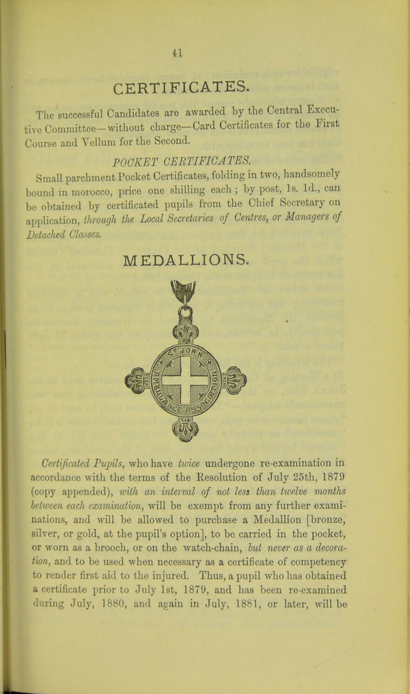 CERTIFICATES. Tlxe successful Candidates are awarded by the Central Execu- tive Committee-without charge—Card Certificates for the First Course and Vellum for the Second. POCKET CERTIFICATES. Small parchment Pocket Certificates, folding in two, handsomely bound m morocco, price one shilling each; by post, Is. Id., can be obtained by certificated pupils from the Chief Secretary on application, through the Local Secretaries of Centres, or Managers of Detached Clof^es. MEDALLIONS. Certificated Pupils, who have twice undergone re-examination in accordance with the terms of the Kesolution of July 25th, 1879 (copy appended), with an interval of mt less than twelve months between each examination, will be exempt from any further exami- nations, and will be allowed to purchase a Medallion [bronze, silver, or gold, at the pupil's option], to be carried in the pocket, or worn as a brooch, or on the watch-chain, hut never as a decora- tion, and to be used when necessary as a ceitificate of competency to render first aid to the injured. Thus, a pupil who has obtained a certificate prior to July 1st, 1879, and has been re-examined during July, 1880, and again in July, 1881, or later, will be