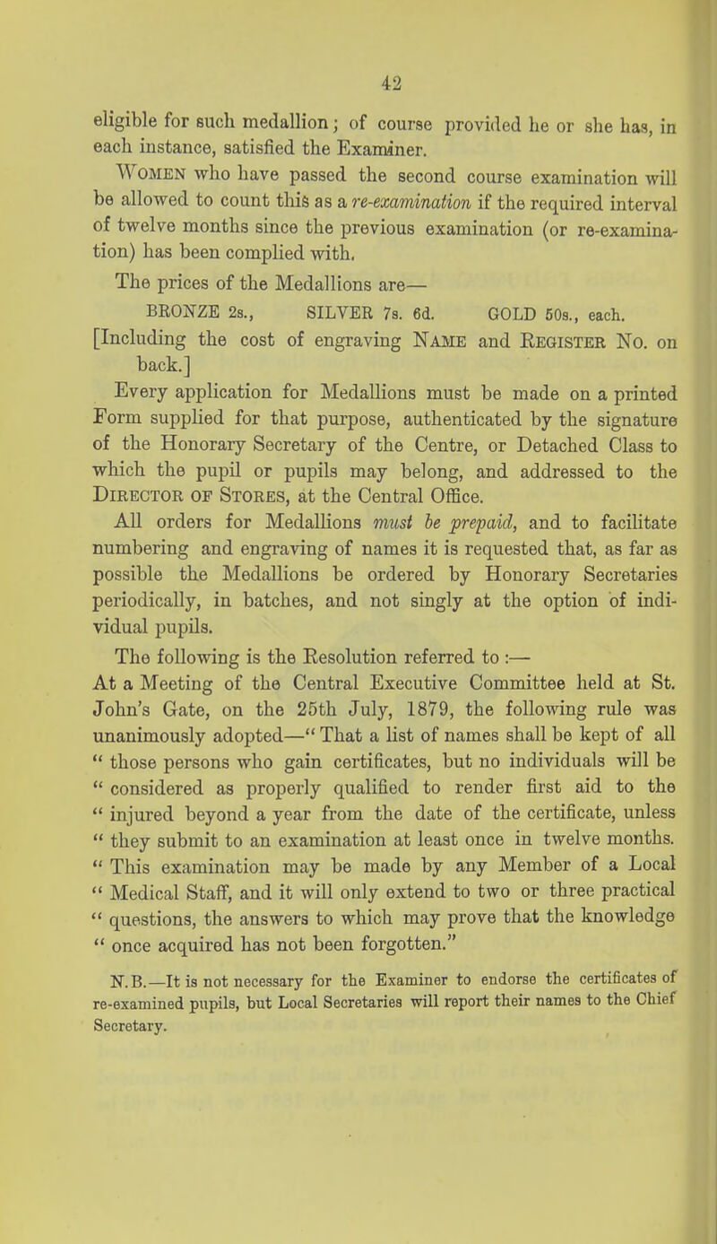 eligible for such medallion; of course provided he or she has, in each instance, satisfied the Examiner. Women who have passed the second course examination will be allowed to count this as a re-examination if the required interval of twelve months since the previous examination (or re-examina- tion) has been complied with, The prices of the Medallions are— BRONZE 2s., SILVER 7s. 6i. GOLD 50s., each. [Including the cost of engraving Name and Eeqister No. on back] Every application for Medallions must be made on a printed Form supplied for that purpose, authenticated by the signature of the Honorary Secretary of the Centre, or Detached Class to which the pupil or pupils may belong, and addressed to the Director of Stores, at the Central Office. AU orders for Medallions must be prepaid, and to facilitate numbering and engraving of names it is requested that, as far as possible the Medallions be ordered by Honorary Secretaries periodically, in batches, and not singly at the option of indi- vidual pupils. The following is the Resolution referred to:— At a Meeting of the Central Executive Committee held at St. John's Gate, on the 25th July, 1879, the following rule was unanimously adopted— That a list of names shall be kept of all  those persons who gain certificates, but no individuals will be  considered as properly qualified to render first aid to the  injured beyond a year from the date of the certificate, unless  they submit to an examination at least once in twelve months.  This examination may be made by any Member of a Local  Medical Staff, and it will only extend to two or three practical  questions, the answers to which may prove that the knowledge  once acquired has not been forgotten. N.B.—It is not necessary for the Examiner to endorse the certificates of re-examined pupils, but Local Secretaries will report their names to the Chief Secretary.