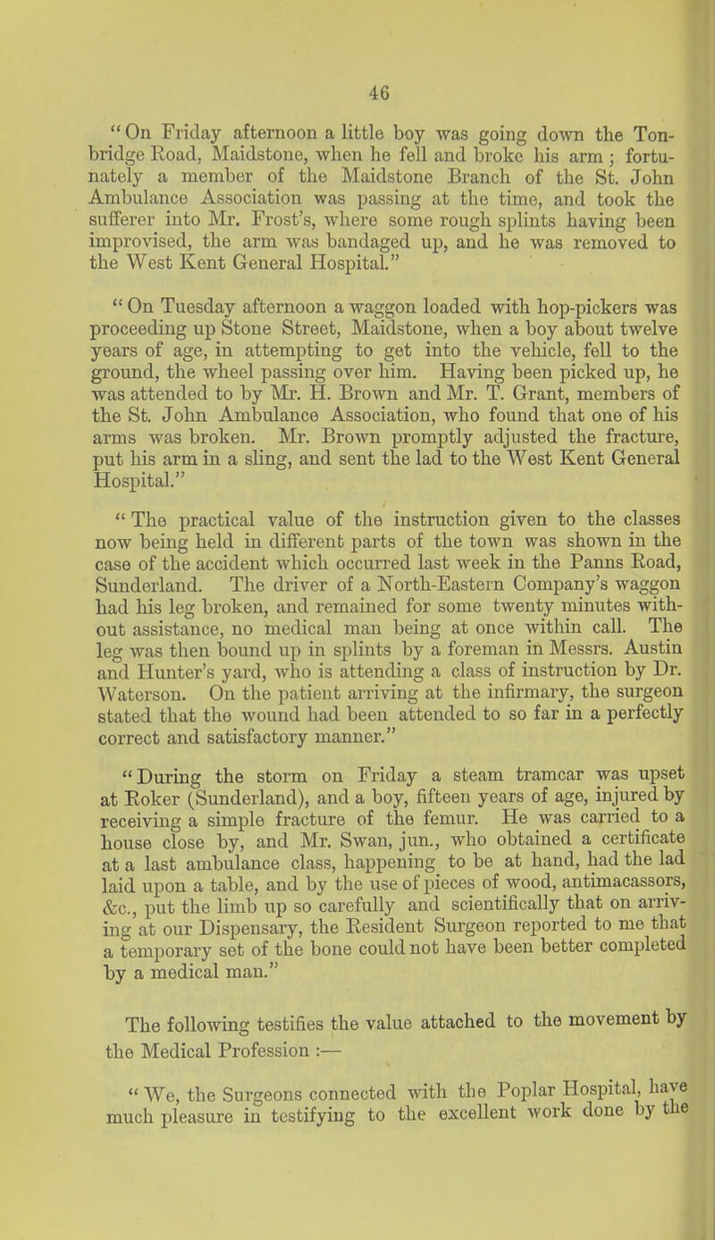  On Friday afternoon a little boy was going down the Ton- bridge Road, Maidstone, when he fell and broke his arm ; fortu- nately a member of the Maidstone Branch of the St. John Ambulance Association was passing at the time, and took the sufferer into Mr. Frost's, where some rough splints having been improvised, the arm was bandaged up, and he was removed to the West Kent General Hospital.  On Tuesday afternoon a waggon loaded with hop-pickers was proceeding up Stone Street, Maidstone, when a boy about twelve years of age, in attempting to get into the vehicle, fell to the ground, the wheel passing over him. Having been picked up, he was attended to by Mr. H. Brown and Mr. T. Grant, members of the St. John Ambulance Association, who found that one of his arms was broken. Mr. Brown promptly adjusted the fractui'e, put his arm in a sUng, and sent the lad to the West Kent General Hospital.  The practical value of the instruction given to the classes now being held in different parts of the town was shown in the case of the accident which occurred last week in the Panns Road, Sunderland. The driver of a North-Eastern Company's waggon had his leg broken, and remained for some twenty minutes with- out assistance, no medical man being at once within call. The leg was then bound up in splints by a foreman in Messrs. Austin and Hunter's yard, who is attending a class of instruction by Dr. Waterson. On the patient arriving at the infirmary, the surgeon stated that the wound had been attended to so far in a perfectly correct and satisfactory manner. During the storm on Friday a steam tramcar was upset at Roker (Sunderland), and a boy, fifteen years of age, injured by receiving a simple fracture of the femur. He was carried to a house close by, and Mr. Swan, jun., who obtained a certificate at a last ambulance class, happening to be at hand, had the lad laid upon a table, and by the use of pieces of wood, antimacassors, &c., put the limb up so carefully and scientifically that on arriv- ing at our Dispensary, the Resident Surgeon reported to me that a temporary set of the bone could not have been better completed by a medical man. The following testifies the value attached to the movement by the Medical Profession :— We, the Surgeons connected with the Poplar Hospital, li much pleasure in testifying to the excellent work done by