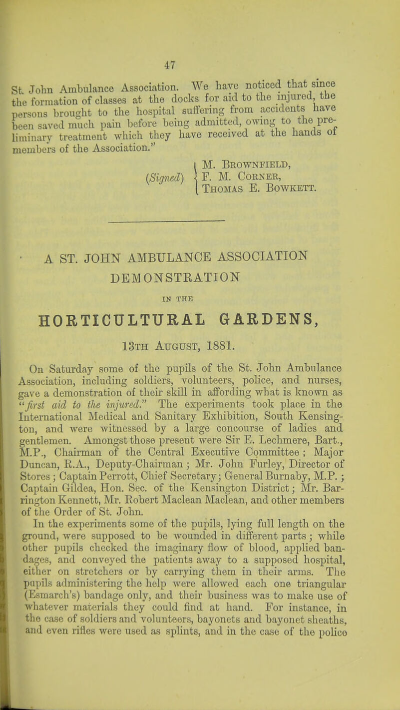 St John Ambulance Association. We have noticed that since the formation of classes at the docks for aid to the injured the persons brought to the hospital suffering from accidents have been saved much pain before being admitted, owing to the pre- liminary treatment which they have received at the hands ot members of the Association. I M. Brownfield, (Signed) \ F. M. Corner, I Thomas E. Bowkett. • A ST. JOHN AMBULANCE ASSOCIATION DEMONSTRATION IN THE HORTICULTURAL GARDENS, 13th August, 1881. On Saturday some of the pupils of the St. John Ambulance Association, including soldiers, volunteers, police, and nurses, gave a demonstration of their skill in aflfording what is known as first aid to the injured. The experiments took place in the International Medical and Sanitary Exhibition, South Kensing- ton, and were witnessed by a large concourse of ladies and gentlemen. Amongst those present were Sir E. Lechmere, Bart., M.P., Chairman of the Central Executive Committee ; Major Duncan, R.A., Deputy-Chairman ; Mr. John Furley, Director of Stores ; CaptainPerrott, Chief Secretary; General Burnaby, M.P.; Captain Gildea, Hon. Sec. of the Kensington District; Mr. Bar- rington Konnett, Mr. Robert Maclean Maclean, and other members of tlie Order of St. John. In the experiments some of the pupils, lying full length on the ground, were supposed to be wounded in different parts; while other pupils checked the imaginary flow of blood, applied ban- dages, and conveyed the patients away to a supposed hospital, either on stretchers or by carrying them in their arms. The pupils administering the help were allowed each one triangular (Esmarch's) bandage only, and their business was to make use of whatever materials they could find at hand. For instance, in the case of soldiers and volunteers, bayonets and bayonet sheaths, and even riHes were used as splints, and in the case of the police