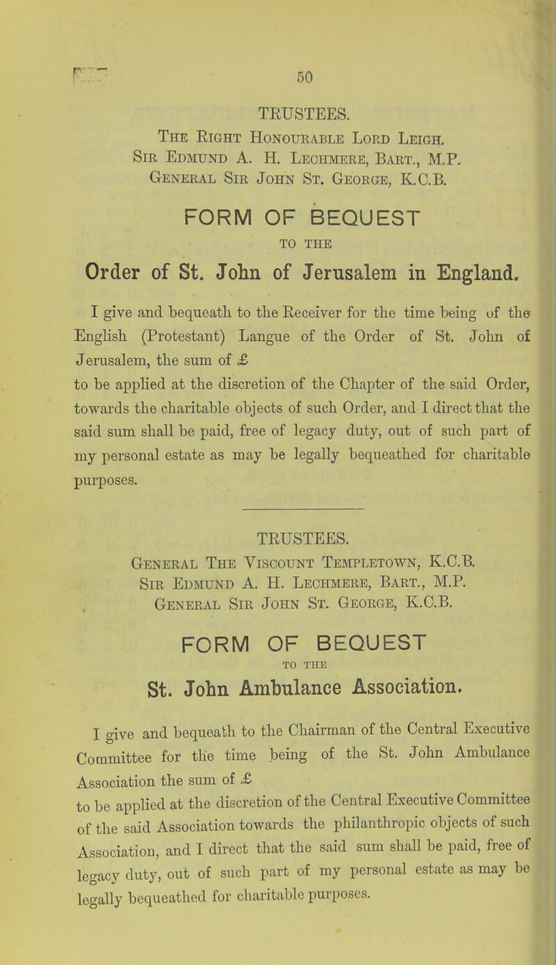 r—- TRUSTEES. The Right Honourable Lord Leigh, Sir Edmund A. H, Lechmere, Bart., M.P. General Sir John St. George, K.C.B. FORM OF BEQUEST to the Order of St. John of Jerusalem in England. I give and bequeath to the Receiver for the time being of the Enghsh (Protestant) Langue of the Order of St. John of Jerusalem, the sum of £ to be applied at the discretion of the Chapter of the said Order, towards the charitable objects of such Order, and I direct that the said sum shall be paid, free of legacy duty, out of such part of my personal estate as may be legally bequeathed for charitable purposes. TRUSTEES. General The Viscount Templetown, K.C.B. Sir Edmund A. H. Lechmere, Bart., M.P. General Sir John St. George, K.C.B. FORM OF BEQUEST TO THE St. John Ambulance Association. I give and bequeath to the Chairman of the Central Executive Committee for the time being of the St. John Ambulance Association the sum of & to be applied at the discretion of the Central Executive Committee of the said Association towards the philanthropic objects of such Association, and I direct that the said sum shall be paid, free of legacy duty, out of such part of my personal estate as may be legally bequeathed for charitable purposes.