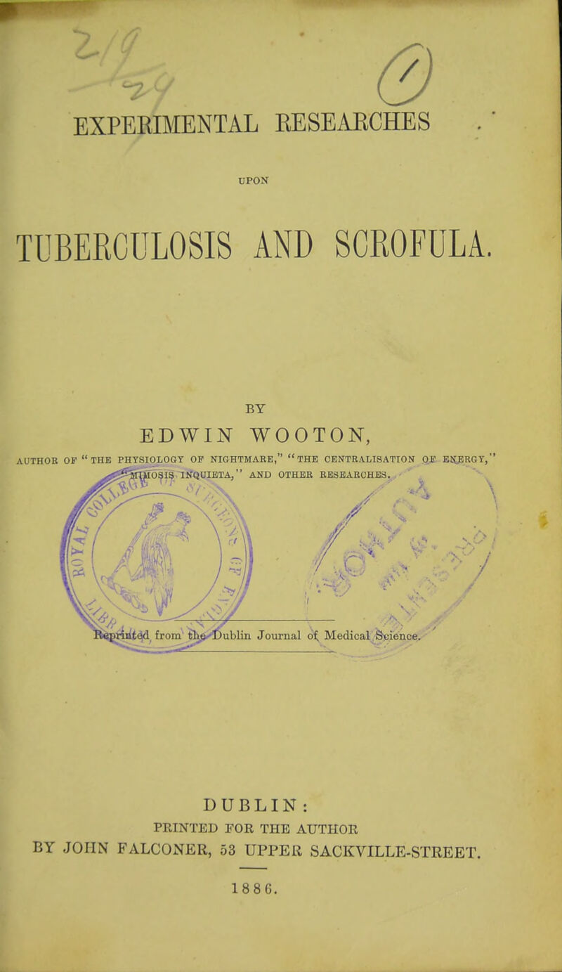 EXPEKIMENTAL KESEAECHES UPON TUBERCULOSIS AND SCROFULA. DUBLIN : PRINTED POR THE AUTHOR BY JOHN FALCONER, 53 UPPER SACKVILLE-STREET. 1886.