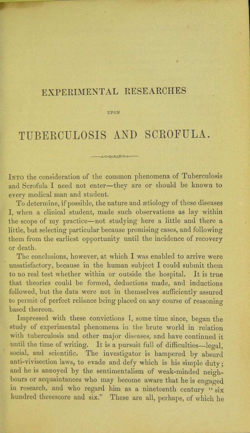 UPON TUBEKCULOSIS AND SCEOFULA. Into the consideration of the common phenomena of Tuberculosis and Scrofula I need not enters—they are or should be known to every medical man and student. To determine, if possible, the nature and aetiology of these diseases I, when a clinical student, made such observations as lay within the scope of my practice—not studying here a little and there a little, but selecting particular because promising cases, and following them from the earliest opportunity until the incidence of recovery or death. The conclusions, however, at which I was enabled to arrive were unsatisfactory, because in the human subject I could submit them to no real test whether within or outside the hospital. It is true that theories could be formed, deductions made, and inductions followed, but the data were not in themselves sufficiently assured to permit of perfect reliance being placed on any course of reasoning based thereon. Imjjressed with these convictions I, some time since, began the study of experimental phenomena iu the brute world in relation with tuberculosis and other major diseases, and have continued it until the time of writing. It is a pursuit full of difficulties—legal, social, and scientific. The investigator is hampered by absurd anti-vivisection laws, to evade and defy which is his simple duty; and he is annoyed by the sentimentalism of weak-minded neigh- bours or acquaintances who may become aware that he is engaged in research, and who regard him as a nineteenth century  six hundred threescore and six. These are all, perhaps, of which he