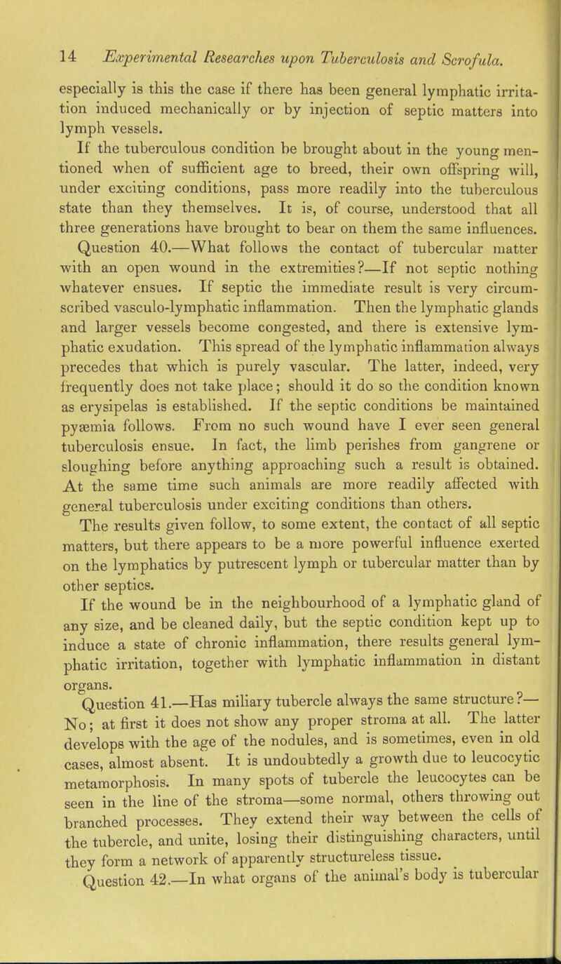 especially is this the case if there has been general lymphatic irrita- tion induced mechanically or by injection of septic matters into lymph vessels. If the tuberculous condition be brought about in the young men- tioned when of sufficient age to breed, their own offspring will, under exciiing conditions, pass more readily into the tuberculous state than they themselves. It is, of course, understood that all three generations have brought to bear on them the same influences. Question 40.—What follows the contact of tubercular matter with an open wound in the extremities?—If not septic nothing whatever ensues. If septic the immediate result is very circum- scribed vasculo-lymphatic inflammation. Then the lymphatic glands and larger vessels become congested, and there is extensive lym- phatic exudation. This spread of the lymphatic inflammation always precedes that which is purely vascular. The latter, indeed, very firequently does not take place; should it do so the condition known as erysipelas is established. If the septic conditions be maintained pyaemia follows. From no such wound have I ever seen general tuberculosis ensue. In fact, the limb perishes from gangrene or sloughing before anything approaching such a result is obtained. At the same time such animals are more readily affected with general tuberculosis under exciting conditions than others. The results given follow, to some extent, the contact of all septic matters, but there appears to be a more powerful influence exerted on the lymphatics by putrescent lympb or tubercular matter than by other septics. If the wound be in the neighbourhood of a lymphatic gland of any size, and be cleaned daily, but the septic condition kept up to induce a state of chronic inflammation, there results general lym- phatic irritation, together with lymphatic inflammation in distant organs. Question 41.—Has miliary tubercle always the same structure?— No; at first it does not show any proper stroma at all. The latter develops with the age of the nodules, and is sometimes, even in old cases, almost absent. It is undoubtedly a growth due to leucocytic metamorphosis. In many spots of tubercle the leucocytes can be seen in the line of the stroma—some normal, others throwing out branched processes. They extend their way between the cells of the tubercle, and unite, losing their distinguishing characters, until they form a network of apparently structureless tissue. Question 42.—In what organs of the animal's body is tubercular