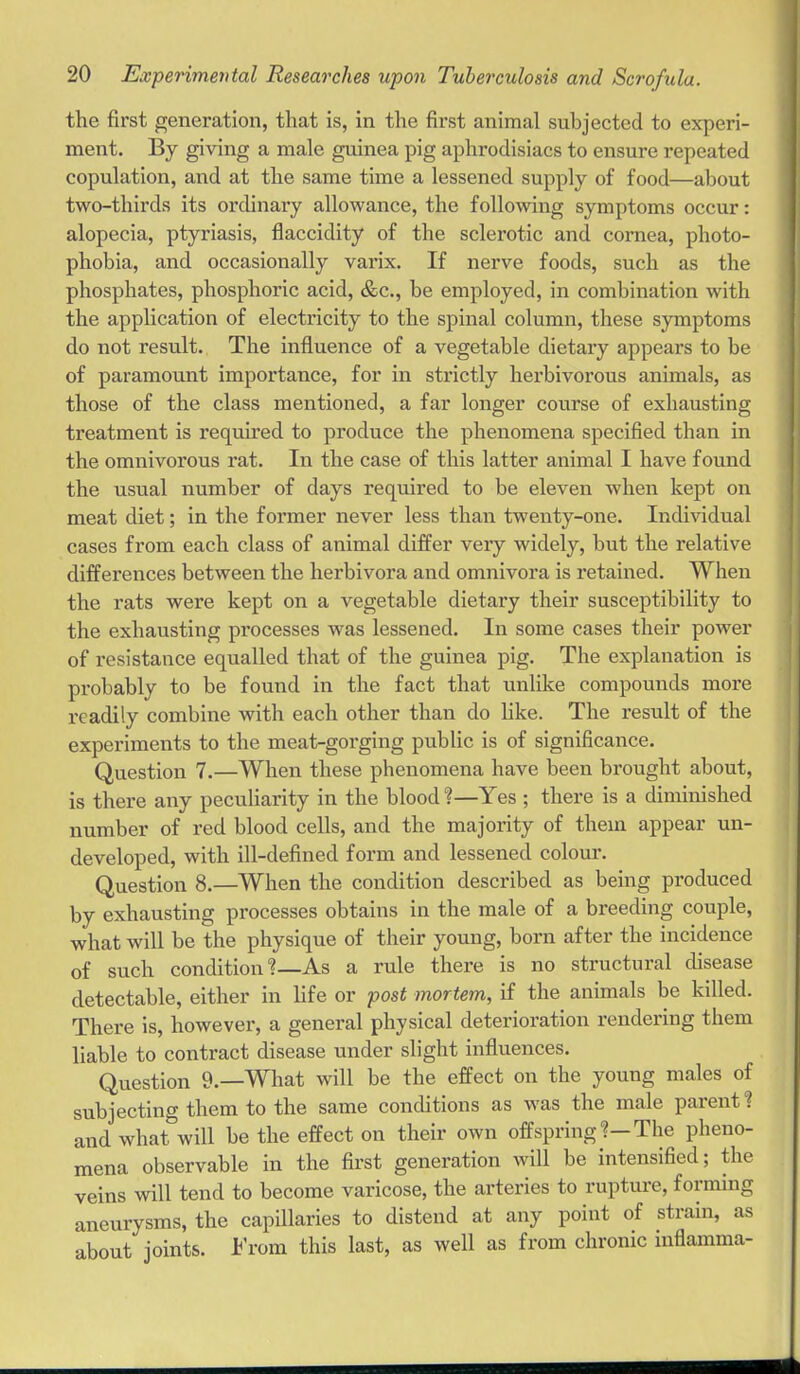 the first generation, that is, in the first animal subjected to experi- ment. By giving a male guinea pig aphrodisiacs to ensure repeated copulation, and at the same time a lessened supply of food—about two-thirds its ordinary allowance, the following symptoms occur: alopecia, ptyriasis, flaccidity of the sclerotic and cornea, photo- phobia, and occasionally varix. If nerve foods, such as the phosphates, phosphoric acid, &c., be employed, in combination with the appHcation of electricity to the spinal column, these symptoms do not result. The influence of a vegetable dietary appears to be of paramount importance, for in strictly herbivorous animals, as those of the class mentioned, a far longer course of exhausting treatment is required to produce the phenomena specified than in the omnivorous rat. In the case of this latter animal I have found the usual number of days required to be eleven when kept on meat diet; in the former never less than twenty-one. Individual cases from each class of animal differ very widely, but the relative differences between the herbivora and omnivora is retained. When the rats were kept on a vegetable dietary their susceptibility to the exhausting processes was lessened. In some cases their power of resistance equalled that of the guinea pig. The explanation is probably to be found in the fact that unlike compounds more readily combine with each other than do like. The result of the experiments to the meat-gorging public is of significance. Question 7.—When these phenomena have been brought about, is there any peculiarity in the blood %—Yes ; there is a diminished number of red blood cells, and the majority of them appear un- developed, with ill-defined form and lessened colour. Question 8.—When the condition described as being produced by exhausting processes obtains in the male of a breeding couple, what will be the physique of their young, born after the incidence of such condition As a rule there is no structural disease detectable, either in life or post mortem, if the animals be killed. There is, however, a general physical deterioration rendering them liable to contract disease under slight influences. Question 9.—What will be the effect on the young males of subjecting them to the same conchtions as was the male parent ? and what will be the effect on their own offspring?—The pheno- mena observable in the first generation will be intensified; the veins will tend to become varicose, the arteries to ruptui'e, forming aneurysms, the capUlaries to distend at any point of strain, as about joints. 1^'rom this last, as well as from chronic inflamma-