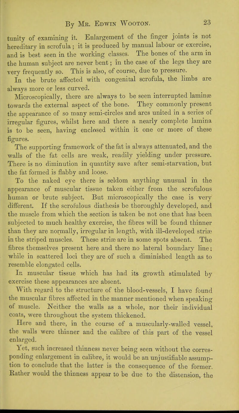 tunity of examining it. Enlargement of tiie finger joints is not hereditary in scrofula; it is produced by manual labour or exercise, and is best seen in the working classes. The bones of the arm in the human subject are never bent; in the case of the legs they are very frequently so. This is also, of course, due to pressure. In the brute affected with congenital scrofula, the limbs are always more or less curved. Microscopically, there are always to be seen interrupted laminae towards the external aspect of the bone. They commonly present the appearance of so many semi-circles and arcs united in a series of irregular figures, whilst here and there a nearly complete lamina is to be seen, having enclosed within it one or more of these figures. The supporting framework of the fat is always attenuated, and the walls of the fat cells are weak, readily yielding under pressure. There is no diminution in quantity save after semi-starvation, but the fat formed is flabby and loose. To the naked eye there is seldom anything unusual in the appearance of muscular tissue taken either from the scrofulous human or brute subject. But microscopically the case is very different. If the scrofulous diathesis be thoroughly developed, and the muscle from which the section is taken be not one that has been subjected to much healthy exercise, the fibres will be found thinner than they are normally, irregular in length, with ill-developed striae in the striped muscles. These striae are in some spots absent. The fibres themselves present here and there no lateral boundary line; while in scattered loci they are of such a diminished length as to resemble elongated cells. In muscular tissue which has had its growth stimulated by exercise these appearances are absent. With regard to the structure of the blood-vessels, I have found the muscular fibres affected in the manner mentioned when speaking of muscle. Neither the walls as a whole, nor their individual coats, were throughout the system thickened. Here and there, in the course of a muscularly-walled vessel, the walls were thinner and the calibre of this part of the vessel enlarged. Yet, such increased thinness never being seen without the corres- ponding enlargement in calibre, it would be an unjustifiable assump- tion to conclude that the latter is the consequence of the former, liather would the thinness appear to be due to the distension, the