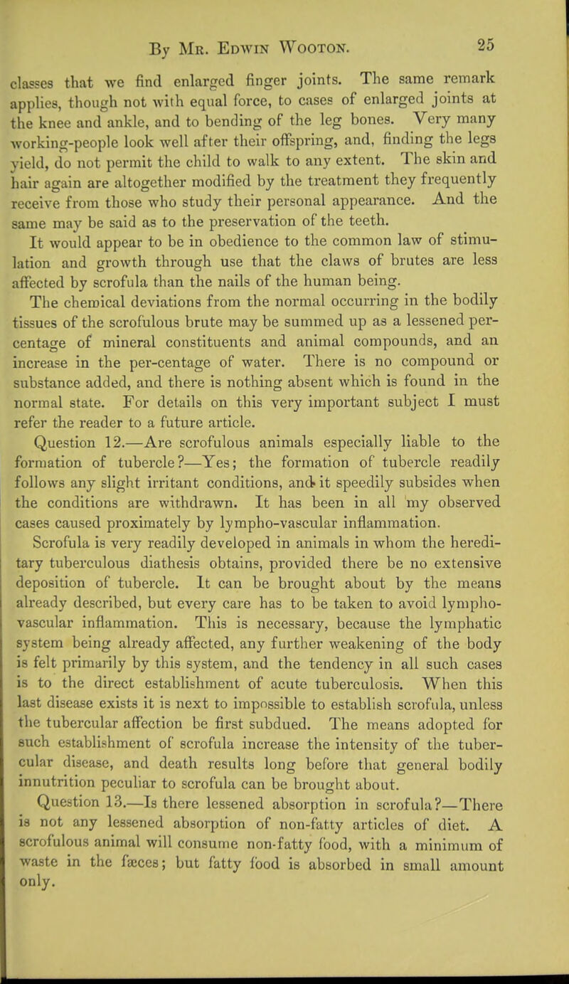 classes that we find enlarged finger joints. The same remark applies, though not with equal force, to cases of enlarged joints at the knee and ankle, and to bending of the leg bones. Very many working-people look well after their offspring, and, finding the legs yield, do not permit the child to walk to any extent. The skin and hair again are altogether modified by the treatment they frequently receive from those who study their personal appearance. And the same may be said as to the preservation of the teeth. It would appear to be in obedience to the common law of stimu- lation and growth through use that the claws of brutes are less affected by scrofula than the nails of the human being. The chemical deviations from the normal occurring in the bodily tissues of the scrofulous brute may be summed up as a lessened per- centage of mineral constituents and animal compounds, and an increase in the per-centage of water. There is no compound or substance added, and there is nothing absent which is found in the normal state. For details on this very important subject I must refer the reader to a future article. Question 12.—Are scrofulous animals especially liable to the formation of tubercle?—Yes; the formation of tubercle readily follows any slight irritant conditions, and it speedily subsides when the conditions are withdrawn. It has been in all my observed cases caused proximately by lympho-vascular inflammation. Scrofula is very readily developed in animals in whom the heredi- tary tuberculous diathesis obtains, provided there be no extensive deposition of tubercle. It can be brought about by the means already described, but every care has to be taken to avoid lympho- vascular inflammation. This is necessary, because the lymphatic system being already affected, any further weakening of the body is felt primarily by this system, and the tendency in all such cases is to the direct establishment of acute tuberculosis. When this last disease exists it is next to impossible to establish scrofula, unless the tubercular affection be fix'st subdued. The means adopted for such establishment of scrofula increase the intensity of the tuber- cular disease, and death results long before that general bodily innutrition pecuhar to scrofula can be brought about. Question 13.—Is there lessened absorption in scrofula?—There is not any lessened absorption of non-fatty articles of diet. A scrofulous animal will consume non-fatty food, with a minimum of waste in the fa;ces; but fatty food is absorbed in small amount only.