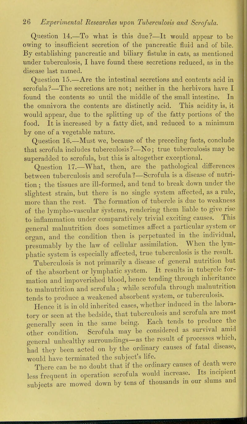 Question 14.—To what is this due?—It would appear to be owing to insufficient secretion of the pancreatic fluid and of bile. By establishing pancreatic and biliary fistulas in cats, as mentioned under tuberculosis, I have found these secretions reduced, as in the disease last named. Question 15.—Are the intestinal secretions and contents acid in scrofula?—The secretions are not; neither in the herbivora have I found the contents so until the middle of the small intestine. In the omnivora the contents are distinctly acid. This acidity is, it would appear, due to the splitting up of the fatty portions of the food. It is increased by a fatty diet, and reduced to a minimum by one of a vegetable nature. Question 16.—Must we, because of the preceding facts, conclude that scrofula includes tuberculosis ?—No; true tuberculosis may be superadded to scrofula, but this is altogether exceptional. Question 17.—What, then, are the pathological differences between tuberculosis and scrofula?—Scrofula is a disease of nutri- tion ; the tissues are ill-formed, and tend to break down under the slightest strain, but there is no single system affected, as a rule, more than the rest. The formation of tubercle is due to weakness of the lympho-vascular systems, rendering them hable to give rise to inflammation under comparatively trivial exciting causes. This general malnutrition does sometimes affect a particular system or organ, and the condition then is perpetuated in the individual, presumably by the law of cellular assimilation. When the lym- phatic system is especially affected, true tuberculosis is the result. Tuberculosis is not primarily a disease of of the absorbent or lymphatic system. It results in tubercle for- mation and impoverished blood, hence tending through inheritance to malnutrition and scrofula; while scrofula through malnutrition tends to produce a weakened absorbent system, or tuberculosis. Hence it is in old inherited cases, whether induced in the labora- tory or seen at the bedside, that tuberculosis and scrofula are most o-enerally seen in the same being. Each tends to produce the Sther condition. Scrofula may be considered as survival amid general unhealthy surroundings-as the result of processes which, had they been acted on by the ordinary causes of fatal disease, would have terminated the subject's life. There can be no doubt that if the ordinary causes of death were less frequent in operation scrofula would increase. Its incipient subjects are mowed down by tens of thousands in our slums and