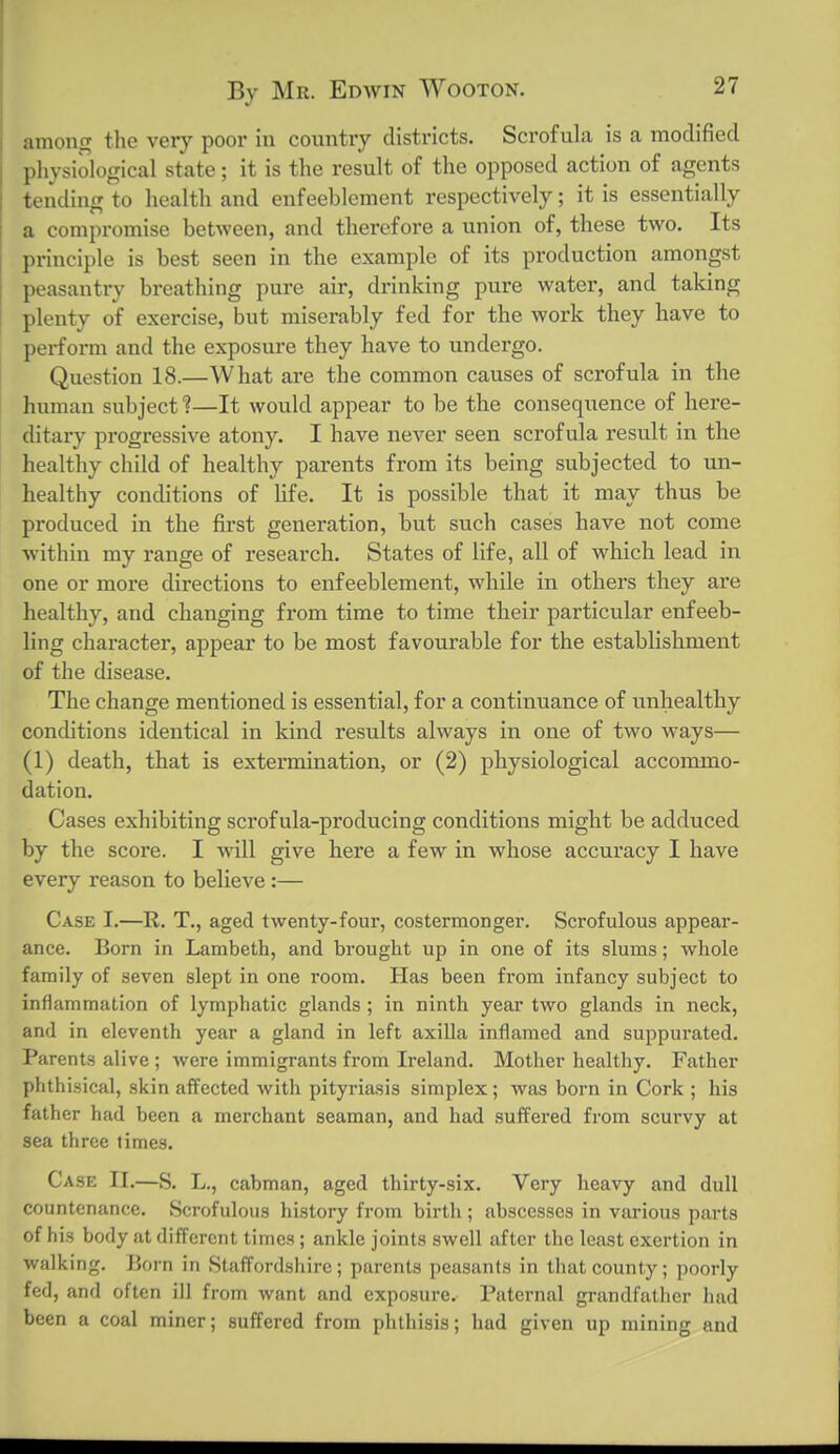 among the very poor in country districts. Scrofula is a moclified physiological state; it is the result of the opposed action of agents tending to health and enfeeblement respectively; it is essentially a compromise between, and therefore a union of, these two. Its principle is best seen in the example of its production amongst peasantry breathing pure air, drinking pure water, and taking plenty of exercise, but miserably fed for the work they have to perform and the exposure they have to undergo. Question 18.—What are the common causes of scrofula in the human subject 1—It would appear to be the consequence of here- ditary progressive atony. I have never seen scrofula result in the healthy child of healthy parents from its being subjected to un- healthy conditions of Ufe. It is possible that it may thus be produced in the fii'st generation, but such cases have not come within my range of research. States of life, all of which lead in one or more directions to enfeeblement, while in others they are healthy, and changing from time to time their particular enfeeb- ling character, appear to be most favourable for the establishment of the disease. The change mentioned is essential, for a continuance of unhealthy conditions identical in kind results always in one of two ways— (1) death, that is extermination, or (2) physiological accommo- dation. Cases exhibiting scrofula-producing conditions might be adduced by the score. I will give here a few in whose accuracy I have every reason to believe :— Case I.—R. T., aged twenty-four, costermonger. Scrofulous appear- ance. Born in Lambeth, and brought up in one of its slums; whole family of seven slept in one room. Has been from infancy subject to inflammation of lymphatic glands ; in ninth year two glands in neck, and in eleventh year a gland in left axilla inflamed and suppurated. Parents alive ; were immigrants from Ireland. Mother healthy. Father phthisical, .skin affected with pityriasis simplex; was born in Cork ; his father had been a merchant seaman, and had suffered from scurvy at sea three times. Case II,—S. L., cabman, aged thirty-six. Very heavy and dull countenance. Scrofulous history from birth; abscesses in various parts of his body at different times; ankle joints swell after the least exertion in walking. Born in Staffordshire; parents peasants in that county; poorly fed, and often ill from want and exposure. Paternal grandfather had been a coal miner; suffered from phthisis; hud given up mining and