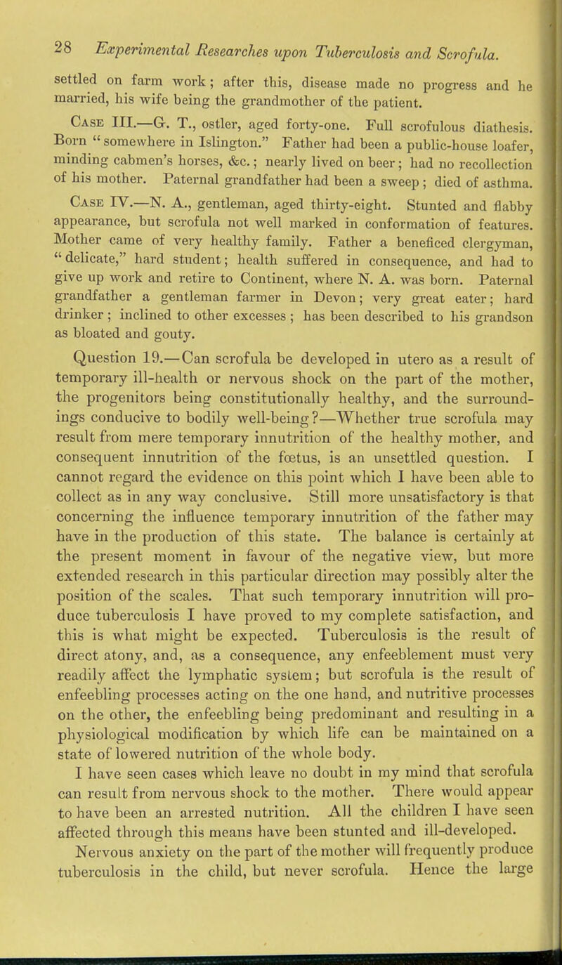 settled on farm work; after this, disease made no progress and he married, his wife being the grandmother of the patient. Case III _G. T,, ostler, aged forty-one. Full scrofulous diathesis. Born  somewhere in Islington. Father had been a public-house loafer, minding cabmen's horses, &c.; nearly lived on beer; had no recollection of his mother. Paternal grandfather had been a sweep; died of asthma. Case IV.—N. A., gentleman, aged thirty-eight. Stunted and flabby appearance, but scrofula not well marked in conformation of features. Mother came of very healthy family. Father a beneficed clergyman, delicate, hard student; health suffered in consequence, and had to give up work and retire to Continent, where N. A. was born. Paternal grandfather a gentleman farmer in Devon; very great eater; hard drinker ; inclined to other excesses ; has been described to his grandson as bloated and gouty. Question 19.—Can scrofula be developed in utero as a result of temporary ill-health or nervous shock on the part of the mother, the progenitors being constitutionally healthy, and the surround- ings conducive to bodily well-being?—Whether true scrofula may result from mere temporary innutrition of the healthy mother, and consequent innutrition of the foetus, is an unsettled question. I cannot regard the evidence on this point which I have been able to collect as in any way conclusive. Still more unsatisfactory is that concerning the influence temporary innutrition of the father may have in the production of this state. The balance is certainly at the present moment in favour of the negative view, but more extended research in this particular direction may possibly alter the position of the scales. That such temporary innutrition will pro- duce tuberculosis I have proved to my complete satisfaction, and this is what might be expected. Tuberculosis is the result of direct atony, and, as a consequence, any enfeeblement must very readily affect the lymphatic system; but scrofula is the result of enfeebling processes acting on the one hand, and nutritive processes on the other, the enfeebling being predominant and resulting in a physiological modification by which life can be maintained on a state of lowered nutrition of the whole body. I have seen cases which leave no doubt in ray mind that scrofula can result from nervous shock to the mother. There would appear to have been an arrested nutrition. All the children I have seen affected through this means have been stunted and ill-developed. Nervous anxiety on the part of the mother will frequently produce tuberculosis in the child, but never scrofula. Hence the large