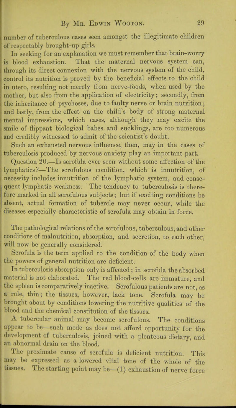 number of tuberculous cases seen amongst the illegitimate children of respectably brought-up girls. In seeking for an explanation we must remember that brain-worry is blood exhaustion. That the maternal nervous system can, through its direct connexion with the nervous system of the child, control its nutrition is proved by the beneficial effects to the child in utero, resulting not merely from nerve-foods, when used by the mother, but also from the application of electricity; secondly, from the inheritance of psychoses, due to faulty nerve or brain nutrition; and lastly, from the effect on the child's body of strong maternal mental impressions, which cases, although they may excite the smile of flippant biological babes and sucklings, are too numerous and credibly witnessed to admit of the scientist's doubt. Such an exhausted nervous influence, then, may in the cases of tuberculosis produced by nervous anxiety play an important part. Question 20.—Is scrofula ever seen without some affection of the lymphatics?—The scrofulous condition, which is innutrition, of necessity includes innutrition of the lymphatic system, and conse- quent lymphatic weakness. The tendency to tuberculosis is there- fore marked in all scrofulous subjects; but if exciting conditions be absent, actual formation of tubercle may never occur, while the diseases especially characteristic of scrofula may obtain in force. The pathological relations of the scrofulous, tuberculous, and other conditions of malnutrition, absorption, and secretion, to each other, will now be generally considered. Scrofula is the term applied to the condition of the body when the powers of general nutrition are deficient. In tuberculosis absorption only is affected ; in scrofula the absorbed material is not elaborated. The red blood-cells are immature, and the spleen is comparatively inactive. Scrofulous patients are not, as a rule, thin; the tissues, however, lack tone. Scrofula may be brought about by conditions lowering the nutritive qualities of the blood and the chemical constitution of the tissues. A tubercular animal may become scrofulous. The conditions appear to be—such mode as does not afford opportunity for the development of tuberculosis, joined with a plenteous dietary, and an abnormal drain on the blood. The proximate cause of scrofula is deficient nutrition. This may be expres.sed as a lowered vital tone of the whole of the tissues. The starting point may be—(1) exhaustion of nerve force