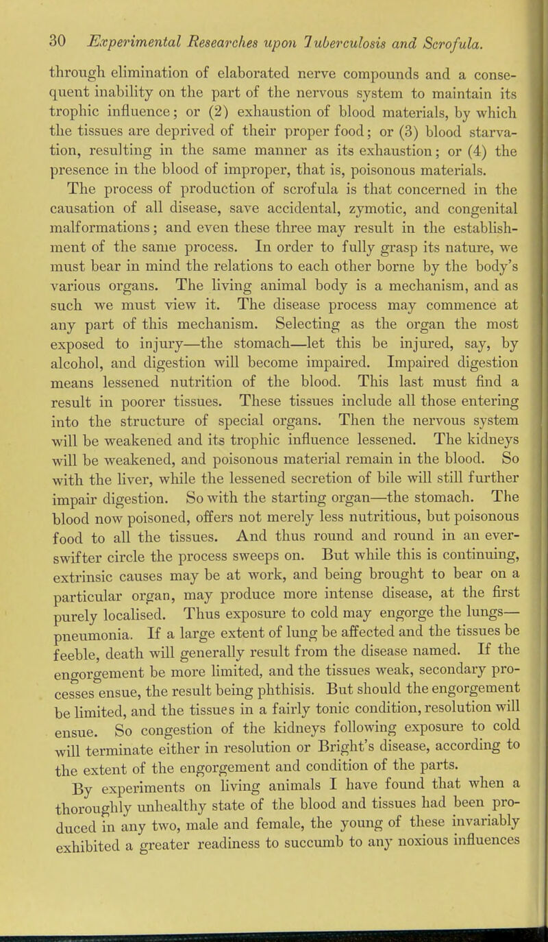 through elimination of elaborated nerve compounds and a conse- quent inability on the part of the nervous system to maintain its ' trophic influence; or (2) exhaustion of blood materials, by which the tissues are deprived of their proper food; or (3) blood starva- tion, resulting in the same manner as its exhaustion; or (4) the presence in the blood of improper, that is, poisonous materials. The process of production of scrofula is that concerned in the causation of all disease, save accidental, zymotic, and congenital malformations; and even these three may result in the establish- ment of the same process. In order to fully grasp its nature, we must bear in mind the relations to each other borne by the body's various organs. The living animal body is a mechanism, and as such we must view it. The disease process may commence at any part of this mechanism. Selecting as the organ the most exposed to injuiy—the stomach—let this be injured, say, by alcohol, and digestion will become impaired. Impaired digestion means lessened nutrition of the blood. This last must find a result in poorer tissues. These tissues include all those entering into the structure of special organs. Then the nervous system will be weakened and its trophic influence lessened. The kidneys will be weakened, and poisonous material remain in the blood. So with the liver, while the lessened secretion of bile will still further impair digestion. So with the starting organ—the stomach. The blood now poisoned, offers not merely less nutritious, but poisonous food to all the tissues. And thus round and round in an ever- swifter circle the process sweeps on. But while this is continuing, extrinsic causes may be at work, and being brought to bear on a particular organ, may produce more intense disease, at the first purely localised. Thus exposure to cold may engorge the lungs- pneumonia. If a large extent of lung be affected and the tissues be feeble, death will generally result from the disease named. If the engorgement be more limited, and the tissues weak, secondary pro- cesses ensue, the result being phthisis. But should the engorgement be limited, and the tissues in a fairly tonic condition, resolution will ensue. So congestion of the kidneys following exposure to cold will terminate either in resolution or Bright's disease, according to the extent of the engorgement and condition of the parts. | By experiments on living animals I have found that when a thoroughly unhealthy state of the blood and tissues had been pro- duced in any two, male and female, the young of these invariably exhibited a greater readiness to succumb to any noxious influences