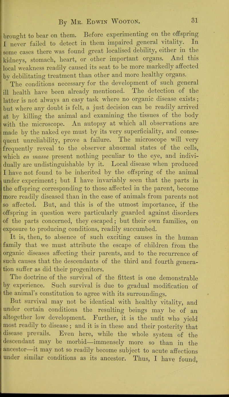By Mr. Edwin Wooton. 31 brought to bear on them. Before experimenting on the offspring 1 never failed to detect in them impaired general vitality. In isome cases there Avas found great localised debility, either in the kidneys, stomach, heart, or other important organs. And this local weakness readily caused its seat to be more markedly affected bv debilitating treatment than other and more healthy organs. The conditions necessary for the development of such general ill health have been already mentioned. The detection of the latter is not always an easy task where no organic disease exists; but where any doubt is felt, a just decision can be readily arrived at by killing the animal and examining the tissues of the body with the microscope. An autopsy at which all observations are made by the naked eye must by its very superficiality, and conse- ([uent unreliability, prove a failure. The microscope will very frequently reveal to the observer abnormal states of the cells, which en masse present nothing peculiar to the eye, and indivi- dually are undistinguishable by it. Local disease when produced I have not found to be inherited by the offspring of the animal I under experiment; but I have invariably seen that the parts in the offspring corresponding to those affected in the parent, become more readily diseased than in the case of animals from parents not so affected. But, and this is of the utmost importance, if the offspi'iug in question were particularly guarded against disorders of the parts concerned, they escaped; but their own families, on exposure to producing conditions, readily succumbed. It is, then, to absence of such exciting causes in the human family that we must attribute the escape of children from the organic diseases affecting their parents, and to the recurrence of such causes that the descendants of the third and fourth genera- tion suffer as did their progenitors. The doctrine of the survival of the fittest is one demonstrable by experience. Such survival is due to gradual modification of the animal's constitution to agree with its surroundings. But survival may not be identical with healthy vitality, and under certain conditions the resulting beings may be of an altogether low development. Further, it is the unfit who yield most readily to disease; and it is in these and their posterity that disease prevails. Even here, while the whole system of the descendant may be morbid—immensely more so than in the ancestor—it may not so readily become subject to acute affections under similar conditions as its ancestor. Thus, I have found,
