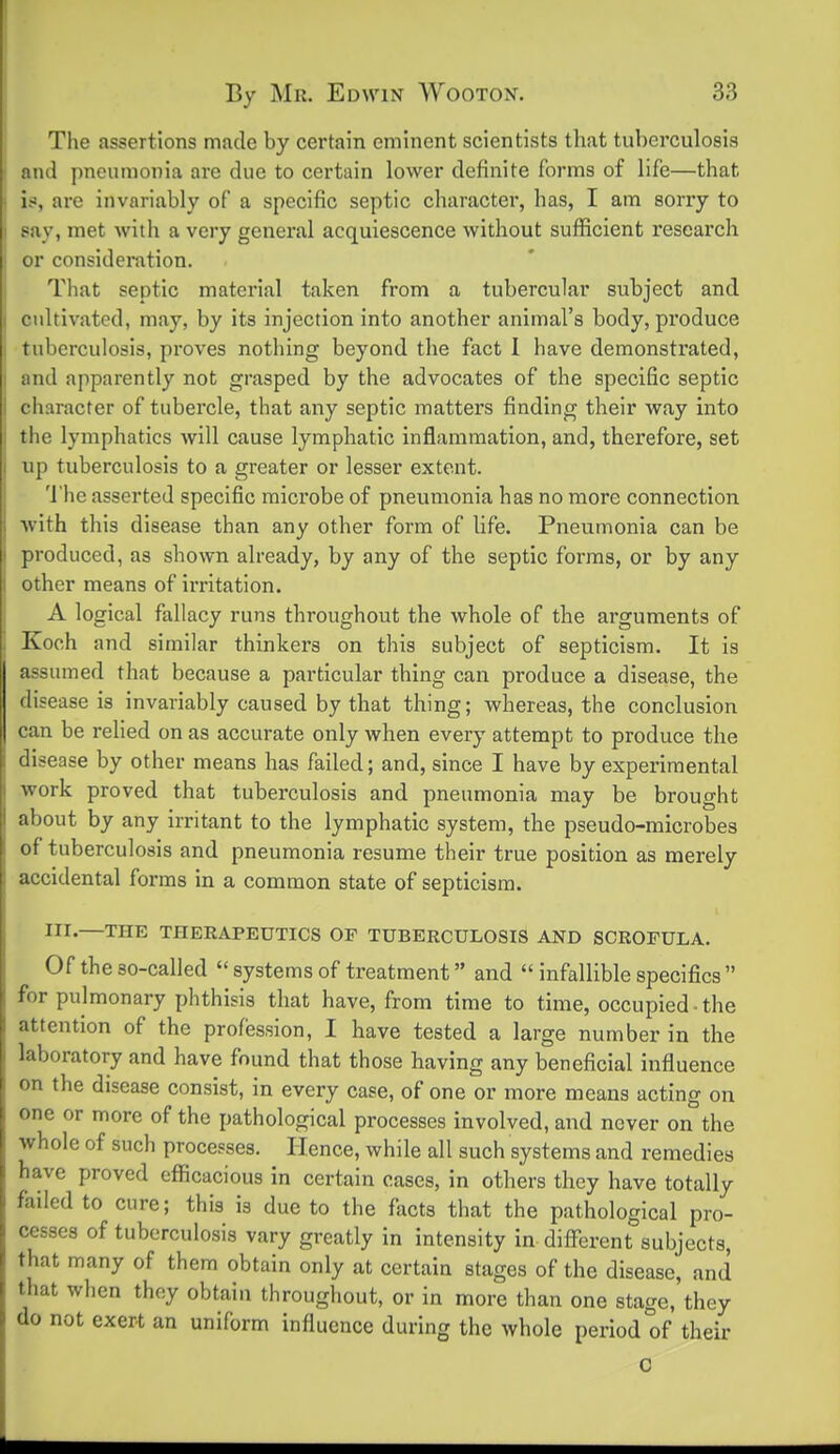 The assertions made by certain eminent scientists that tuberculosis and pneumonia are due to certain lower definite forms of life—that is, are invariably of a specific septic character, has, I am sony to say, met with a very general acquiescence without sufficient research or consideration. That septic material taken from a tubercular subject and cidtivated, may, by its injection into another animal's body, produce tuberculosis, pi'oves nothing beyond the fact 1 have demonstrated, and apparently not grasped by the advocates of the specific septic character of tubercle, that any septic matters finding their way into the lymphatics will cause lymphatic inflammation, and, therefore, set up tuberculosis to a greater or lesser extent. 'J'he asserted specific micx'obe of pneumonia has no more connection with this disease than any other form of life. Pneumonia can be produced, as shown already, by any of the septic forms, or by any other means of irritation. A logical fallacy runs throughout the whole of the arguments of Koch and similar thinkers on this subject of septicism. It is assumed that because a particular thing can produce a disease, the disease is invariably caused by that thing; whereas, the conclusion can be relied on as accurate only when every attempt to produce the disease by other means has failed; and, since I have by experimental work proved that tuberculosis and pneumonia may be brought about by any irritant to the lymphatic system, the pseudo-microbes of tuberculosis and pneumonia resume their true position as merely accidental forms in a common state of septicism. III.—THE THERAPEUTICS OF TUBERCULOSIS AND SCROFULA. Of the so-called systems of treatment and infallible specifics for pulmonary phthisis that have, from time to time, occupied ■ the attention of the profession, I have tested a large number in the laboratory and have found that those having any beneficial influence on the disease consist, in every case, of one or more means acting on one or more of the pathological processes involved, and never on the whole of such processes. Hence, while all such systems and remedies have proved efficacious in certain cases, in others they have totally failed to cure; this is due to the facts that the pathological pro- cesses of tuberculosis vary greatly in intensity in different subjects, that many of them obtain only at certain stages of the disease, and that when thoy obtain throughout, or in more than one stage, they do not exert an uniform influence during the whole period of their c