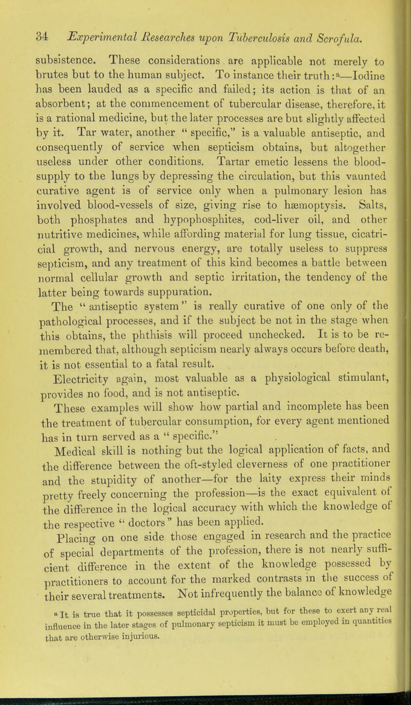 subsistence. These considerations are applicable not merely to brutes but to the human subject. To instance tlieir truth—Iodine has been lauded as a specific and failed; its action is that of an absorbent; at the commencement of tubercular disease, therefore,it is a rational medicine, but the later processes are but slightly affected by it. Tar water, another specific, is a valuable antiseptic, and consequently of service vrhen septicism obtains, but altogether useless under otlier conditions. Tartar emetic lessens the blood- supply to the lungs by depressing the circulation, but this vaunted curative agent is of service only when a pulmonary lesion has involved blood-vessels of size, giving rise to haemoptysis. Salts, both phosphates and hypophosphites, cod-liver oil, and other nutritive medicines, while affording material for lung tissue, cicatri- cial growth, and nervous energy, are totally useless to suppress septicism, and any treatment of this kind becomes a battle between normal cellular growth and septic irritation, the tendency of the latter being towards suppuration. The antiseptic system is really curative of one only of the pathological processes, and if the subject be not in the stage Avhen this obtains, the phthisis will proceed unchecked. It is to be re- membered that, although septicism nearly always occurs before death, it is not essential to a fatal result. Electricity again, most valuable as a physiological stimulant, provides no food, and is not antiseptic. These examples will show how partial and incomplete has been the treatment of tubercular consumption, for every agent mentioned has in turn served as a specific. Medical skill is nothing but the logical application of facts, and the difference between the oft-styled cleverness of one practitioner and the stupidity of another—for the laity express their minds pretty freely concerning the profession—is the exact equivalent of the difference in the logical accuracy with which the knowledge of the respective doctors has been applied. Placing on one side those engaged in research and the practice of special departments of the profession, there is not nearly suffi- cient difference in the extent of the knowledge possessed by practitioners to account for the marked contrasts in the success of their several treatments. Not infrequently the balance of knowledge It is true that it possesses septicidal properties, but for these to exert any real influence in the later stages of pulmonary septicism it must be employed in quantities that are otherwise injurious.