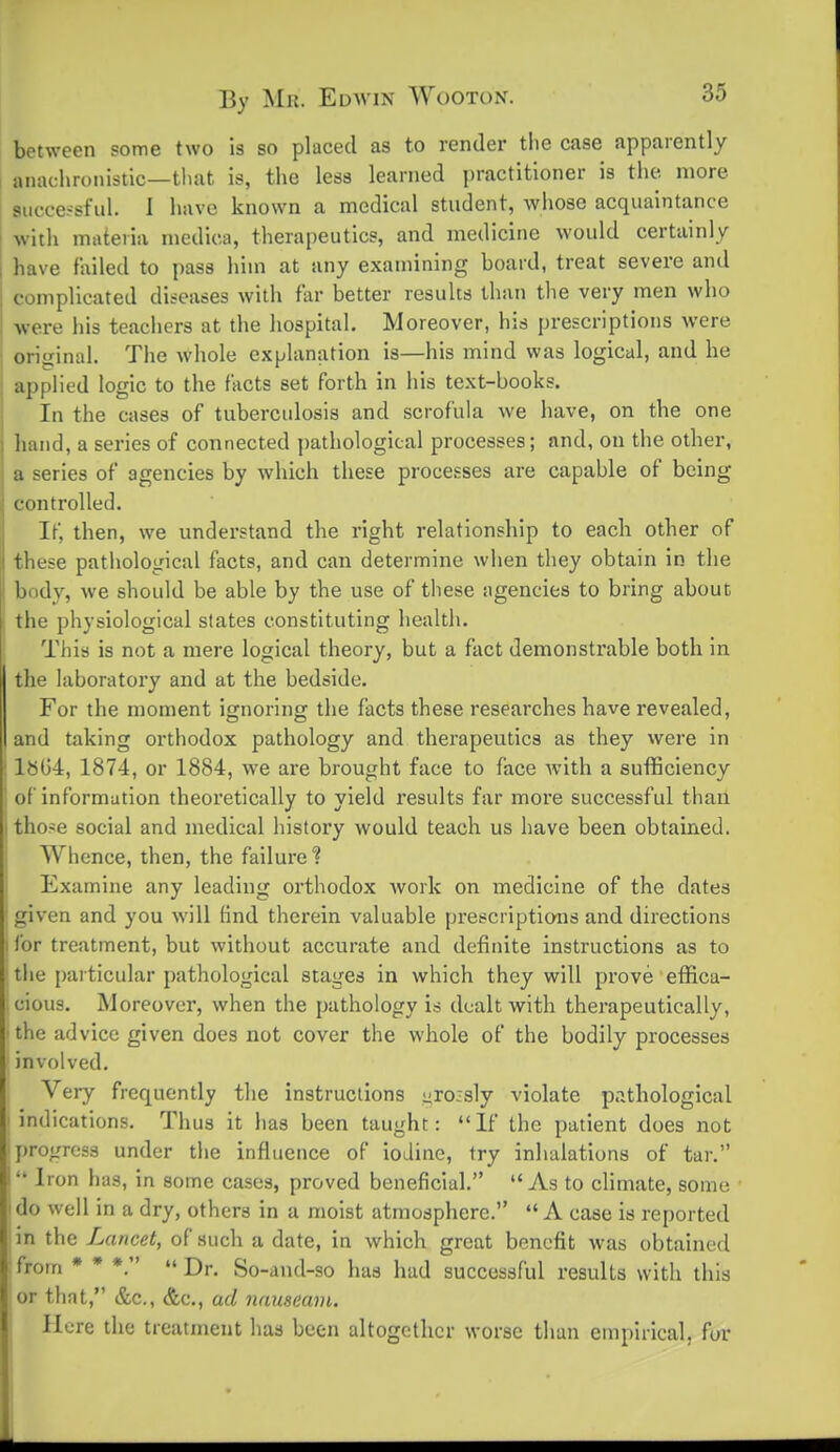 between some two is so placed as to render the case apparently anachronistic—tluit is, the less learned practitioner is the more successful. I have known a medical student, whose acquaintance with materia medica, therapeutics, and medicine would certainly have failed to pass him at any examining board, treat severe and complicated diseases with far better results than the very men who ■were his teachers at the hospital. Moreover, his prescriptions were original. The whole explanation is—his mind was logical, and he applied logic to the facts set forth in his text-books. In the cases of tuberculosis and scrofula we have, on the one hand, a series of connected ])athological processes; and, on the other, a series of agencies by which these processes are capable of being controlled. If, then, we understand the right relationship to each other of these pathological facts, and can determine when they obtain in the body, we should be able by the use of these agencies to bring about the physiological states constituting health. This is not a mere logical theory, but a fact demonstrable both in the laboratory and at the bedside. For the moment ignoring the facts these researches have revealed, and taking orthodox pathology and therapeutics as they were in l8G4, 1874, or 1884, we are brought face to face with a sufficiency of information theoretically to yield results far more successful than those social and medical history would teach us have been obtained. Whence, then, the failure? Examine any leading orthodox Avork on medicine of the dates given and you will Knd therein valuable prescriptions and directions I for treatment, but without accurate and definite instructions as to tlie particular pathological stages in which they will prove effica- cious. Moreover, when the pathology is dealt with therapeutically, the advice given does not cover the whole of the bodily processes involved. Very frequently the instructions ^ro:sly violate pathological ' indications. Thus it has been taught: If the patient does not progress under the influence of iodine, try inhalations of tar. i Iron has, in some cases, proved beneficial. As to climate, some I do well in a dry, others in a moist atmosphere. A case is reported in the Lancet, of such a date, in which great benefit was obtained from * * *.  Dr. So-and-so has had successful results with this or that, &c., &c., ad nauseam. Here the treatment has been altogether worse than empirical, for