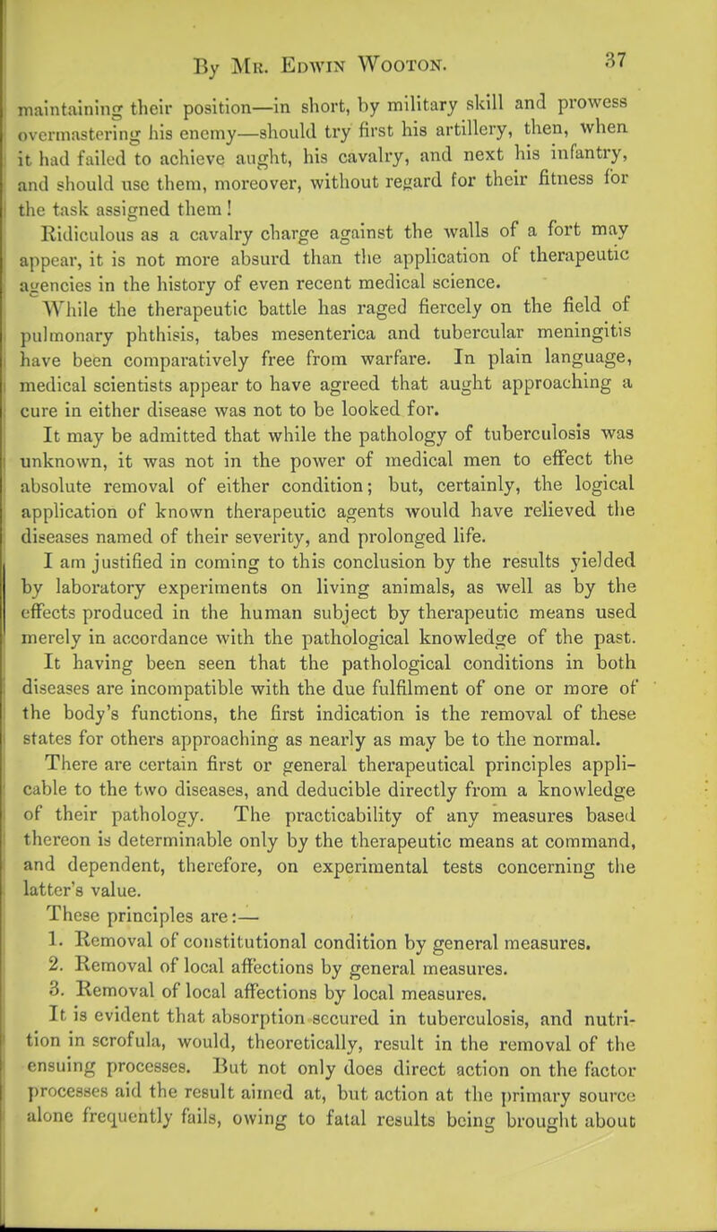 ' maintaining their position—in short, by military skill and prowess overmastering liis enemy—should try first his artillery, then, when 1 it had failed^to achieve aught, his cavalry, and next his infantry, ! and should use them, moreover, without rcijard tor their fitness for i the task assigned them ! Ridiculous as a cavalry charge against the walls of a fort may appear, it is not more absurd than the application of therapeutic agencies in the history of even recent medical science. Wiiile the therapeutic battle has raged fiercely on the field of pulmonary phthisis, tabes mesenterica and tubercular meningitis I have been comparatively free from warfare. In plain language, medical scientists appear to have agreed that aught approaching a cure in either disease was not to be looked for. It may be admitted that while the pathology of tuberculosis was unknown, it was not in the power of medical men to effect the absolute removal of either condition; but, certainly, the logical application of known therapeutic agents would have relieved the diseases named of their severity, and prolonged life. I am justified in coming to this conclusion by the results yielded by laboratory experiments on living animals, as well as by the effects produced in the human subject by therapeutic means used merely In accordance with the pathological knowledge of the past. It having been seen that the pathological conditions in both diseases are Incompatible with the due fulfilment of one or more of the body's functions, the first indication is the removal of these states for others approaching as nearly as may be to the normal. There are certain first or general therapeutical principles appli- cable to the two diseases, and deducible directly from a knowledge of their pathology. The practicability of any measures based thereon is determinable only by the therapeutic means at command, and dependent, therefore, on experimental tests concerning the latter's value. These principles are:— 1. Removal of constitutional condition by general measures. 2. Removal of local affections by general measures. 3. Removal of local affections by local measures. It is evident that absorption secured in tuberculosis, and nutri- tion in scrofula, would, theoretically, result in the removal of the ensuing processes. But not only does direct action on the factor processes aid the result aimed at, but action at the primary source alone frequently falls, owing to fatal results being brought about