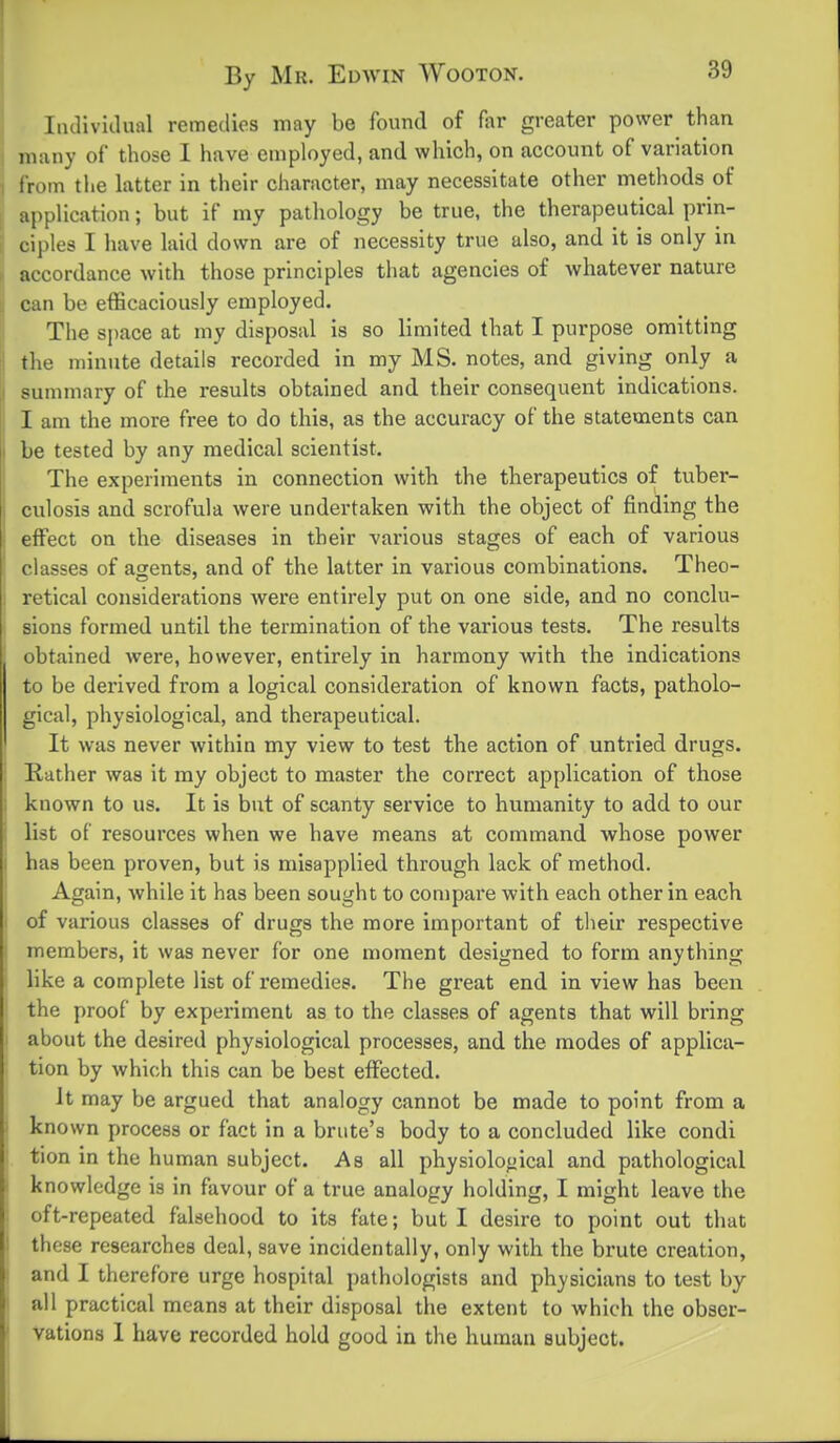 Iiulividual remedies may be found of far greater power than j many of those I have employed, and which, on account of variation I from tlie latter in their character, may necessitate other metliods of [ application; but if my pathology be true, the therapeutical prin- [ ciples I have laid down are of necessity true also, and it is only in h accordance with those principles that agencies of whatever nature II can be efficaciously employed. The space at my disposal is so limited that I purpose omitting || the minute details recorded in my MS. notes, and giving only a I summary of the results obtained and their consequent indications. I am the more free to do this, as the accuracy of the statements can be tested by any medical scientist. The experiments in connection with the therapeutics of tuber- culosis and scrofula were undertaken with the object of finding the effect on the diseases in their various stages of each of various classes of agents, and of the latter in various combinations. Theo- retical considerations were entirely put on one side, and no conclu- sions formed until the termination of the various tests. The results obtained were, however, entirely in harmony with the indications to be derived from a logical consideration of known facts, patholo- gical, physiological, and therapeutical. ' It was never within my view to test the action of untried drugs. : Rather was it my object to master the correct application of those i known to us. It is but of scanty service to humanity to add to our list of resources when we have means at command whose power has been proven, but is misapplied through lack of method. Again, while it has been sought to compare with each other in each I of various classes of drugs the more important of their respective i members, it was never for one moment designed to form anything i like a complete list of remedies. The great end in view has been the proof by experiment as to the classes of agents that will bring I about the desired physiological processes, and the modes of applica- tion by which this can be best effected. It may be argued that analogy cannot be made to point from a ■ known process or fact in a brute's body to a concluded like condi tion in the human subject. As all physiological and pathological knowledge is in favour of a true analogy holding, I might leave the oft-repeated falsehood to its fate; but I desire to point out that I these researches deal, save incidentally, only with the brute creation, : and I therefore urge hospital pathologists and physicians to test by ' all practical means at their disposal the extent to which the obser- ' vations 1 have recorded hold good in the human subject.