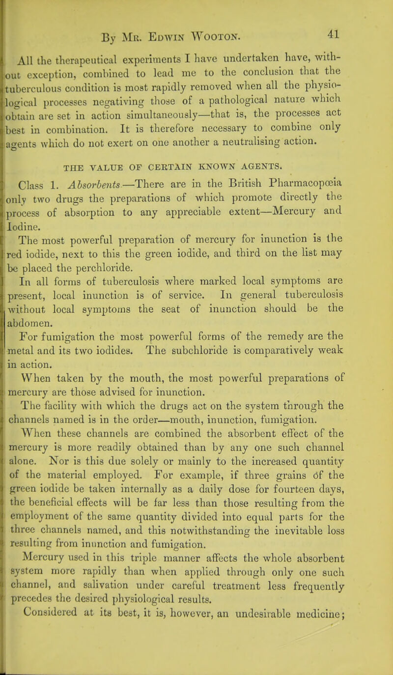 All the therapeutical experiments I have undertaken have, with- out exception, combined to lead me to the conclusion that the [tuberculous condition is most rapidly removed when all the physio- logical processes negativing those of a pathological nature which obtain are set in action simultaneously—that is, the processes act best in combination. It is therefore necessary to combine only agents which do not exert on one another a neutralising action. THE VALUE OF CERTAIN KNOWN AGENTS. Class 1. Absorbents.—There are in the British Pharmacopoiia only two drugs the preparations of which promote directly the process of absorption to any appreciable extent—Mercury and Iodine. I The most powerful preparation of mercury for inunction is the red iodide, next to this the green iodide, and third on the list may be placed the perchlorlde. In all forms of tuberculosis where marked local symptoms are I present, local inunction is of service. In general tuberculosis without local symptoms the seat of inunction should be the abdomen. For fumigation the most powerful forms of the remedy are the •metal and its two iodides. The subchloride is comparatively weak in action. j When taken by the mouth, the most powerful preparations of mercury are those advised for inunction. The facility with which the drugs act on the system through the channels named is in the order—mouth, inunction, fumigation. When these channels are combined the absorbent effect of the mercury is more readily obtained than by any one such channel alone. Nor is this due solely or mainly to the increased quantity of the material employed. For example, if three grains df the green iodide be taken internally as a daily dose for fourteen days, the beneficial effects will be far less than those resulting from the employment of the same quantity divided into equal parts for the three channels named, and this notwithstanding the inevitable loss resulting from inunction and fumigation. Mercury used in this triple manner affects the whole absorbent system more rapidly than when applied through only one such channel, and salivation under careful treatment less frequently precedes the desired physiological results. I Considered at its best, it is, however, an undesirable medicine;