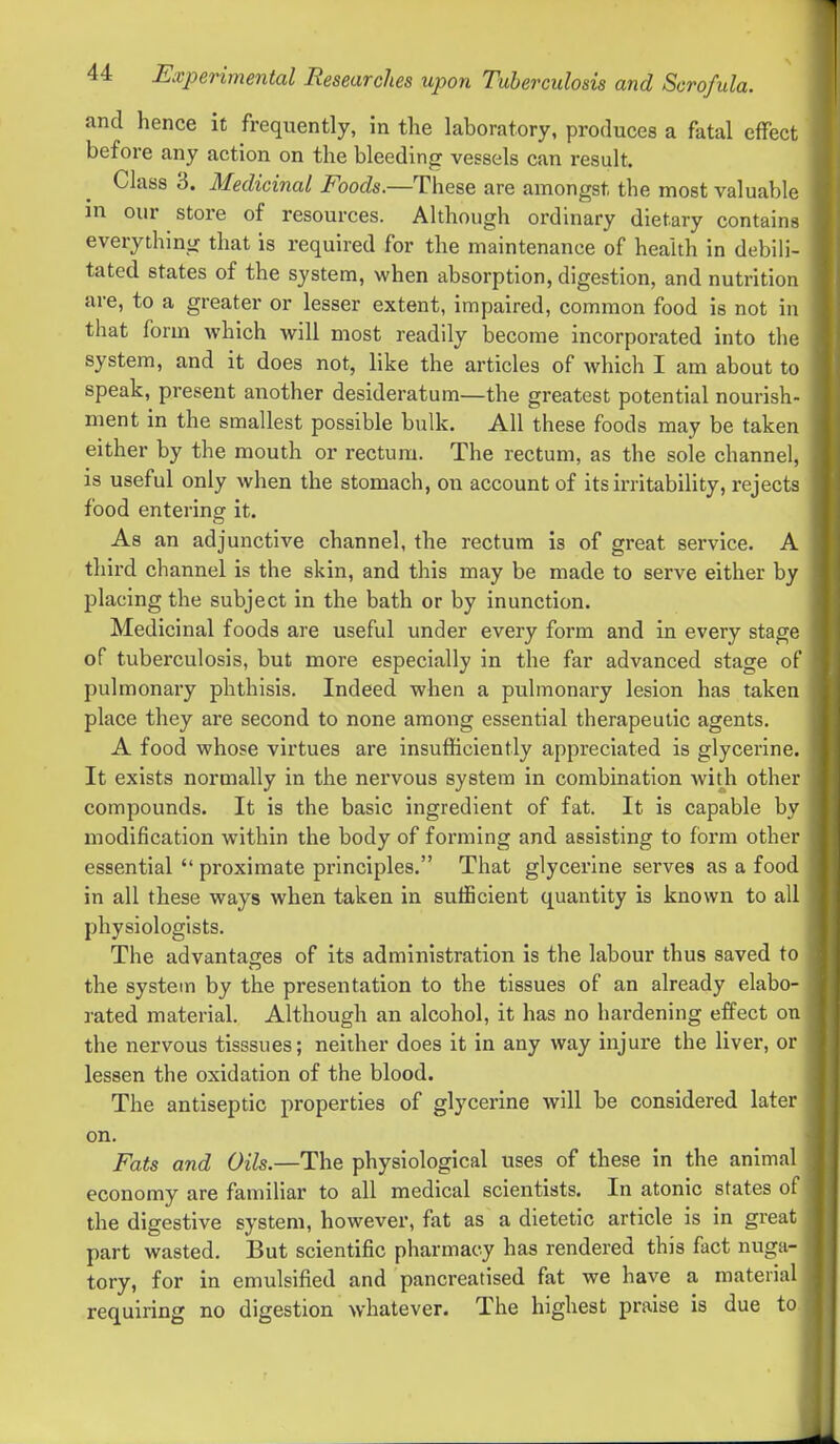 and hence it frequently, in the laboratory, produces a fatal effect before any action on the bleeding vessels can result. Class 3. Medicinal Foods.—These are amongst the most valuable in our store of resources. Although ordinary dietary contains everything that is required for the maintenance of health in debili- tated states of the system, when absorption, digestion, and nutrition are, to a greater or lesser extent, impaired, common food is not in that form which will most readily become incorporated into the system, and it does not, like the articles of which I am about to speak, present another desideratum—the greatest potential nourish- ment in the smallest possible bulk. All these foods may be taken either by the mouth or rectum. The rectum, as the sole channel, is useful only when the stomach, on account of its irritability, rejects food entering it. As an adjunctive channel, the rectum is of great service. A third channel is the skin, and this may be made to serve either by placing the subject in the bath or by inunction. Medicinal foods are useful under every form and in every stage of tuberculosis, but more especially in the far advanced stage of pulmonary phthisis. Indeed when a pulmonary lesion has taken place they are second to none among essential therapeutic agents. A food whose virtues are insufficiently appreciated is glycerine. It exists normally in the nervous system in combination with other compounds. It is the basic ingredient of fat. It is capable by modification within the body of forming and assisting to form other essential  proximate principles. That glycerine serves as a food in all these ways when taken in sufficient quantity is known to all physiologists. The advantages of its administration is the labour thus saved to the system by the presentation to the tissues of an already elabo- rated material. Although an alcohol, it has no hardening effect on the nervous tisssues; neither does it in any way injure the liver, or lessen the oxidation of the blood. The antiseptic properties of glycerine will be considered later on. Fats and Oils.—The physiological uses of these in the animal economy are familiar to all medical scientists. In atonic states of the digestive system, however, fat as a dietetic article is in great part wasted. But scientific pharmacy has rendered this fact nuga- tory, for in emulsified and pancreatised fat we have a material requiring no digestion whatever. The highest praise is due to