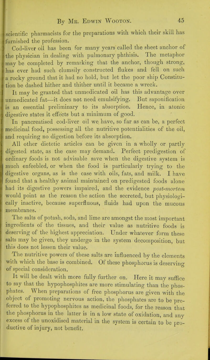 scientific pharmacists for the preparations with which tlieir skill has furnished the profession. Cod-liver oil has been for many years called the sheet anchor of the physician in dealing with pulmonary phthisis. The metaphor may be completed by remarking that the anchor, though strong, has ever had such clumsily constructed flukes and fell on such a rocky ground that it had no hold, but let the poor ship Constitu- tion be dashed hither and thither until it became a wreck. It may be granted that unmedicated oil has this advantage over unmedicated fat—it does not need emulsifying. But saponification is an essential preliminary to its absorption. Hence, in atonic digestive states it eflfects but a minimum of good. In pancreatlsed cod-liver oil we have, so far as can be, a perfect medicinal food, possessing all the nutritive potentialities of the oil, and requiring no digestion before its absorption. All other dietetic articles can be given in a wholly or partly digested state, as the case may demand. Perfect predigestion of ordinary foods is not advisable save when the digestive system is much enfeebled, or when the food is particularly trying to the digestive organs, as is the case with oils, fats, and milk. I have found that a healthy animal maintained on predigested foods alone had its digestive powers impaired, and the evidence post-mortem would point as the reason the action the secreted, but physiologi- cally inactive, because superfluous, fluids had upon the mucous membranes. The salts of potash, soda, and lime are amongst the most important ingredients of the tissues, and their value as nutritive foods is deserving of the highest appreciation. Under whatever form these salts may be given, they undergo in the system decomposition, but this does not lessen their value. The nutritive powers of these salts are influenced by the elements with which the base is combined. Of these phosphorus is deserving of special consideration. It will be dealt with more fully further on. Here it may suffice to say that the hypophosphites are more stimulating than the phos- phates. When preparations of free phosphorus are given with the object of promoting nervous action, the phosphates are to be pre- ferred to the hypophosphites as medicinal foods, for the reason that the phosphorus in the latter is in a low state of oxidation, and any excess of the unoxidiscd material in the system is certain to be pro- ductive of injury, not benefit.