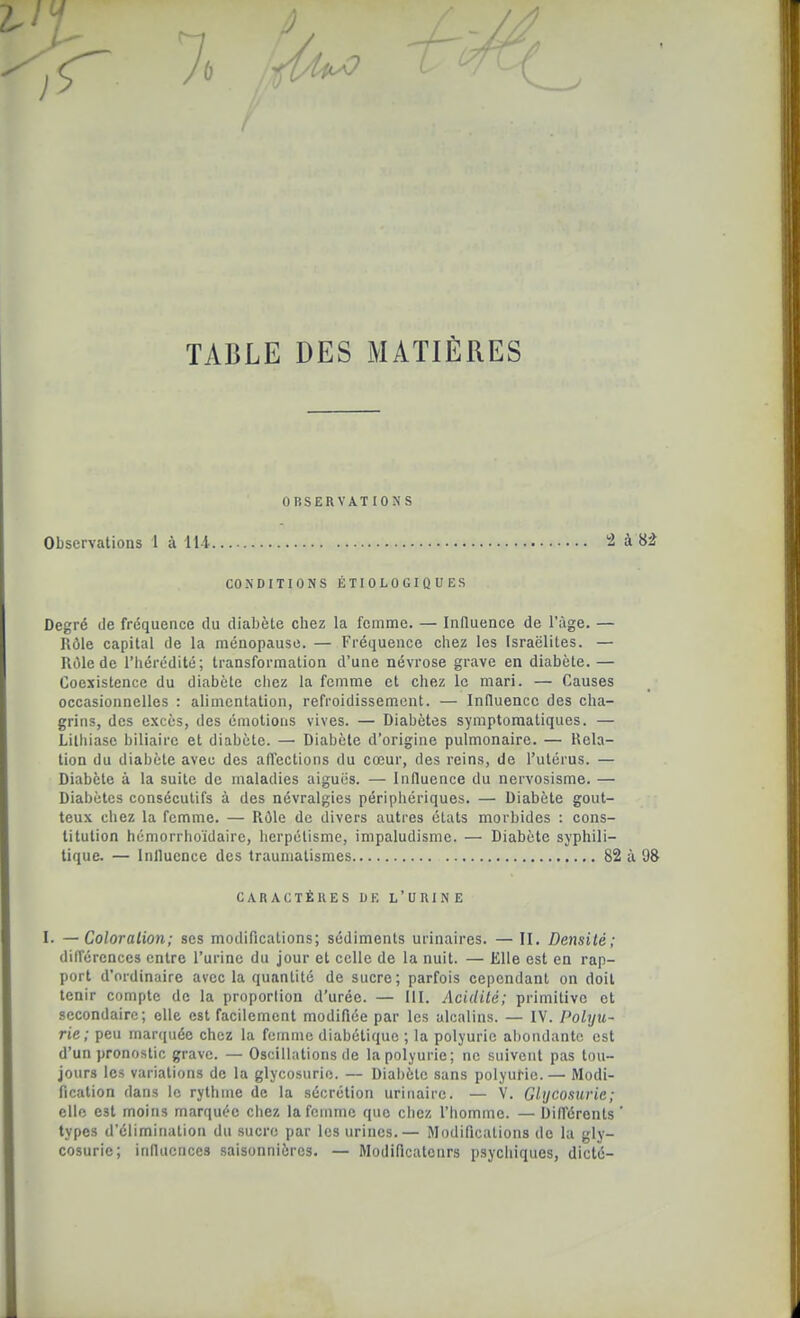 L / l TABLE DES MATIÈRES OBSERVATIONS Observations 1 à 114 -l à U CONDITIONS ÉTIOLOGIQUES Degré de fréquence tlu diabète chez la femme. — Influence de l'âge. — Rôle capital de la ménopause. — Fréquence chez les Israélites. — lUIlede l'hérédité; transformation d'une névrose grave en diabète. — Coexistence du diabète cliez la femme et chez le mari. — Causes occasionnelles : alimentation, refroidissement. — Influence des cha- grins, des e.xccs, des émotions vives. — Diabètes symplomatiques. — Lithiase biliaire et diabète. — Diabète d'origine pulmonaire. — Rela- tion du diabète avec des affections du cœur, des reins, de l'utérus. — Diabète à la suite de maladies aiguës. — Influence du nervosisme. — Diabètes consécutifs à des névralgies périphériques. — Diabète gout- teux chez la femme. — Rôle de divers autres états morbides : cons- titution hémorrlioïdaire, licrpélismc, impaludisnie. — Diabète syphili- tique. — Inlluence des trauniatismes 82 à 98 différences entre l'urine du jour et celle de la nuit. — Elle est en rap- port d'ordinaire avec la quantité de sucre; parfois cependant on doit tenir compte de la proportion d'urée. — III. Acidité; primitive et secondaire; elle est facilement modifiée par les alcalins. — IV. Polyu- rie; peu marquée chez la femme diabétique ; la polyuric abondante est d'un pronostic grave. — Oscilhitions de lapolyurie; ne suivent pas tou- jours les variations de la glycosurie. — Diabète sans polyurie.— Modi- fication dans le rythme de la sécrétion urinaire. — V. Glycosurie ; elle est moins marquée cliez la femme que chez l'homme. — Différents types d'élimination du sucre par les urines.— Modifications de la gly- cosurie; influences saisonnières. — Modificatcnrs psychiques, dicté- CARACTÈRES DE L'URINE