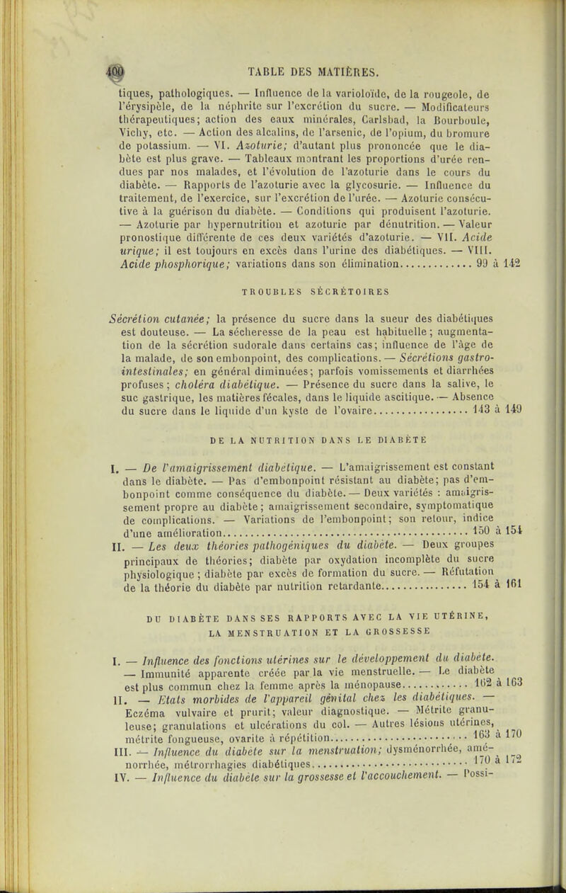 tiques, pathologiques. — Influence de la varioloïdc, de la rougeole, de l'érysipole, de la néphrite sur l'excrétion du sucre. — Modificateurs thérapeutiques; action des eaux minérales, Carlshad, la Bourboule, Yichy, etc. — Action des alcalins, de l'arsenic, de l'opium, du bromure de potassium. — VI. Awturie; d'autant plus prononcée que le dia- bète est plus grave. — Tableaux montrant les proportions d'urée ren- dues par nos malades, et l'évolution de l'azoturie dans le cours du diabète. — Rapports de l'azoturie avec la glycosurie. — Influence du traitement, de l'exercice, sur l'excrétion de l'urée. — Azoturie consécu- tive à la guérison du diabète. — Conditions qui produisent l'azoturie. — Azoturie par liypernutritiou et azoturie par dénutrition. — Valeur pronostique diM'érente de ces deux variétés d'azoturie. — VII. Acide urique; il est toujours en excès dans l'urine des diabétiques. — VIII. Acide phosphorique; variations dans son élimination 99 à 142 TROUBLES SÉCRÉTOIRES Sécrétion cutanée; la présence du sucre dans la sueur des diabétiijues est douteuse. — La sécheresse de la peau est habituelle ; augmenta- tion de la sécrétion sudorale dans certains cas; influence de l'âge de la malade, de son embonpoint, des complications. — Sécrétions gastro- mtestinales: en général diminuées; parfois vomissements et diarrhées profuses; choléra diabétique, — Présence du sucre dans la salive, le suc gastrique, les matières fécales, dans le liquide ascitique.— Absence du sucre dans le liquide d'un kyste de l'ovaire 143 à 149 DE LA NUTRITION DANS LE DIABÈTE I. — De ramaigrissement diabétique. — L'amaigrissement est constant dans le diabète. — Pas d'embonpoint résistant au diabète; pas d'em- bonpoint comme conséquence du diabète.— Deux variétés : am;.igris- sement propre au diabète; amaigrissement secondaire, symptomatique de complications. — Variations de l'embonpoint; son retour, indice d'une amélioration 150 à 154 II. — Les deux théories pathogéniques du diabète. — Deux groupes principaux de théories; diabète par oxydation incomplète du sucre physiologique ; diabète par excès de formation du sucre. — Réfutation^ de la théorie du diabète par nutrition retardante 154 à 161 DU DIABÈTE DANS SES RAPPORTS AVEC LA VIE UTÉRINE, LA MENSTRUATION ET LA GROSSESSE I. _ Influence des fonctions utérines sur le développement du diabète. — Immunité apparente créée par la vie menstruelle. — Le diabète est plus commun chez la femme après la ménopause lt>2 à 163 II. — Etals morbides de l'appareil génital chez les diabétiques. — Eczéma vulvaire et prurit; valeur diagnostique. — Métrite granu- leuse; granulations et ulcérations du col. — Autres lésions utérines, métrite fongueuse, ovarite à répétition ^^'j III. Influence du diabète sur la menstruation; dysménorrhée, am_e-_ norrhée, niétrorrliagies diabétiques 170 à 1/- lY. — Influence du diabète sur la grossesse et Vaccouchement. — l'ossi-