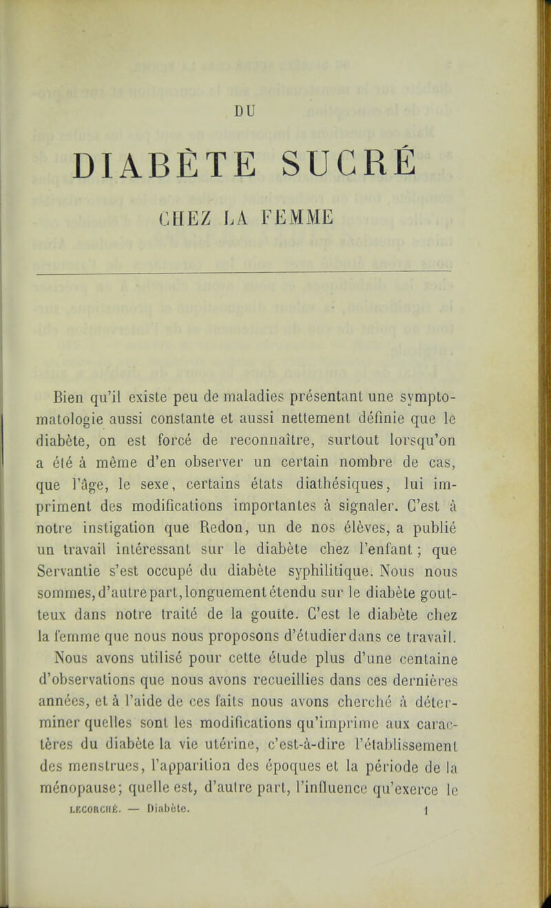 DIABÈTE SUCRÉ CHEZ LA FEMME Bien qu'il existe peu de maladies présentant une sympto- matologie aussi constante et aussi nettement définie que le diabète, on est forcé de reconnaître, surtout lorsqu'on a été à même d'en observer un certain nombre de cas, que l'âge, le sexe, certains états diathésiques, lui im- priment des modifications importantes à signaler. C'est à notre instigation que Redon, un de nos élèves, a publié un travail intéressant sur le diabète chez l'enfant ; que Servantie s'est occupé du diabète syphilitique. Nous nous sommes, d'autre part, longuement étendu sur le diabète gout- teux dans notre traité de la goutte. C'est le diabète chez la femme que nous nous proposons d'étudierdans ce travail. Nous avons utilisé pour cette étude plus d'une centaine d'observations que nous avons recueillies dans ces dernières années, et à l'aide de ces faits nous avons cherché à déter- miner quelles sont les modifications qu'imprime aux carac- tères du diabète la vie utérine, c'est-à-dire l'établissement des menstrues, l'apparition des époques et la période de la ménopause; quelle est, d'autre part, l'inQuence qu'exerce le LFXORCHÉ. — Diabète. ]