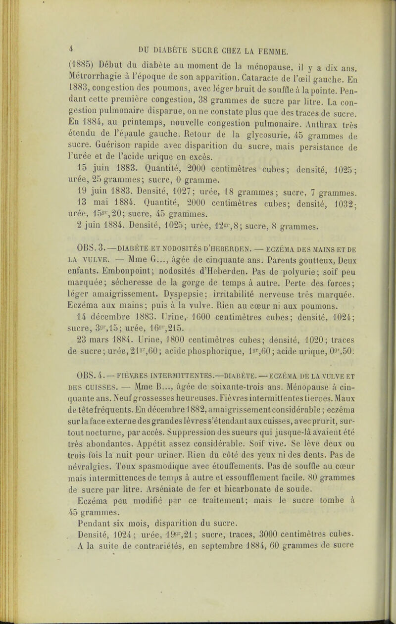 (1885) Début du diabMe au moment de la ménopause, il y a dix ans. Mélrorrhagie à l'époque de son apparition. Cataracte de l'œil gauche. En 1883, congestion des poumons, avec léger bruit de souffle à la pointe. Pen- dant cette première congestion, 38 grammes de sucre par litre. La con- gestion pulmonaire disparue, on ne constate plus que des traces de sucre. En 1884., au printemps, nouvelle congestion pulmonaire. Anthrax très étendu de l'épaule gauche. Retour de la glycosurie, 45 grammes de sucre. Guérison rapide avec disparition du sucre, mais persistance de l'urée et de l'acide urique en excès. 15 juin 1883. Quantité, 2000 centimètres cubes; densité, 1025; urée, 25 grammes; sucre, 0 gramme. 19 juin 1883. Densité, 1027; urée, 18 grammes; sucre, 7 grammes. 13 mai 1884. Quantité, 2000 centimètres cubes; densité, 1032; urée, 15f',20; sucre, 45 grammes. 2 juin 1884. Densité, 1025; urée, I2si',8; sucre, 8 grammes. OBS. 3.—DIABÈTE ET NODOSITÉS D'HEBERDEN. — ECZÉMA DES MAINS ET DE LA VULVE. — Mme G..., âgée de cinquante ans. Parents goutteux, Deux enfants. Embonpoint; nodosités d'Hcberden. Pas de polyurie; soif peu marquée; sécheresse de la gorge de temps à autre. Perte des forces; léger amaigrissement. Dyspepsie; irritabilité nerveuse très marquée. Eczéma aux mains; puis à la vulve. Rien au cœur ni aux poumons. 14 décembre 1883. Urine, 1600 centimètres cubes; densité, 1024; sucre, 33M5; urée, 16o'-,215. 23 mars 1884. Urine, 1800 centimètres cubes; densité, 1020; traces de sucre; urée,21a,00; acide phosphorique, lo'',60; acide urique, 03',50. OBS. 4. — FIÈVJ\ES INTERMITTENTES.—DUBÈTE. — ECZÉMA DE LA VULVE ET DES CUISSES. — Mme B..., âgée de soixante-trois ans. Ménopause à cin- (|uante ans. Neuf grossesses heureuses. Fièvres intermiti entes tierces. Maux de tête fréquents. En décembre 1882, amaigrissement considérable ; eczéma sur la face externe des grandes lèvress'étendant aux cuisses, avec prurit, sur- tout nocturne, par accès. Suppression des sueurs qui jusque-là avaient été très abondantes. Appétit assez considérable. Soif vive. Se lève deux ou trois fois la nuit pour uriner. Rien du côté des yeux ni des dents. Pas de névralgies. Toux spasmodique avec étouffemenls. Pas de souffle au cœur mais intermittences de temps à autre et essoufflement facile. 80 grammes de sucre par litre. Arséniale de fer et bicarbonate de soude. Eczéma peu modifié par ce traitement; mais le sucre tombe à 45 grammes. Pendant six mois, disparition du sucre. Densité, 1024; urée, 19!'%21 ; sucre, traces, 3000 centimètres cubes. A la suite de contrariétés, en septembre 1881, 60 grammes de sucre