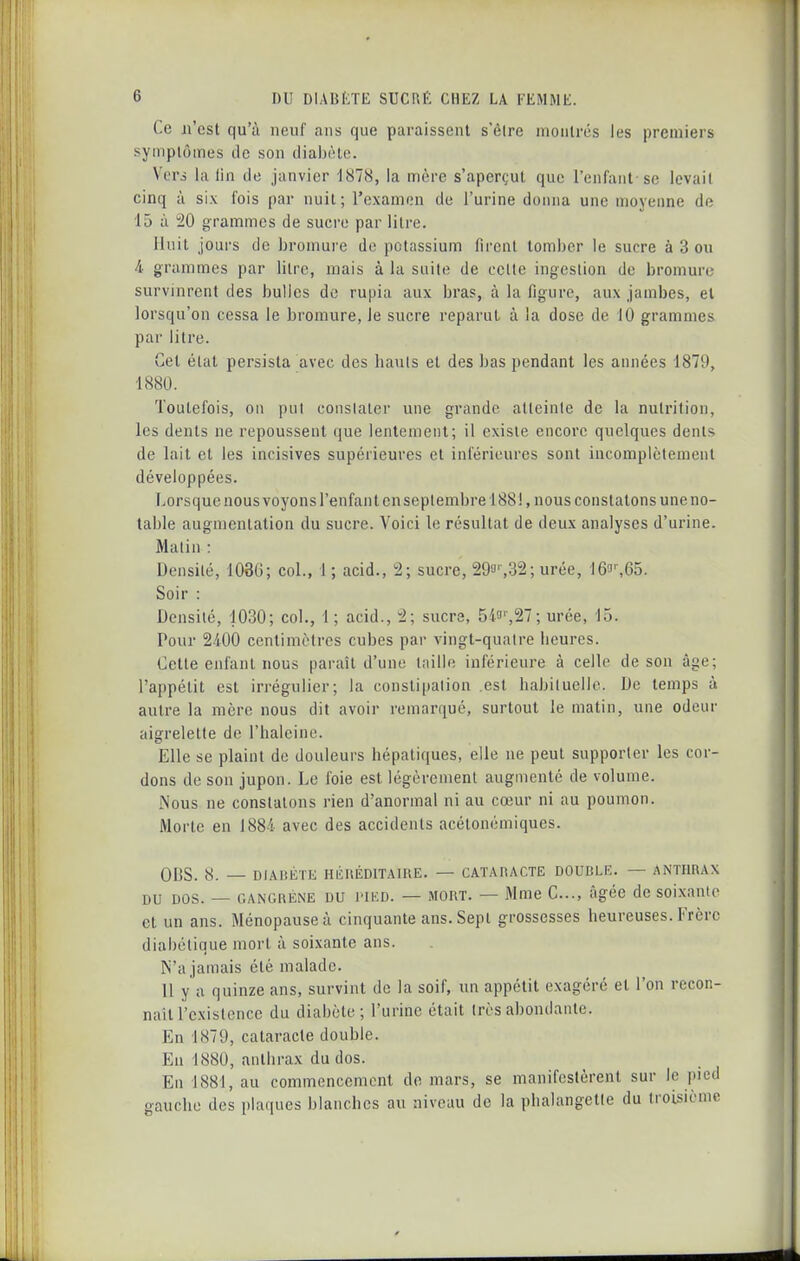 Ce n'est qu'à neuf ans que paraissent s'èire montrés les premiers symptômes de son dialjiHe. Vers la lin de janvier 1878, la mère s'aperçut que l'enfant se levait cinq à six fois par nuit; l'examen de l'urine donna une moyenne de 15 à 20 grammes de sucre par litre. Unit jours de bromure de potassium firent tomber le sucre à 3 ou i grammes par litre, mais à la suite de cette ingestion de bromure survinrent des bulles de rupia aux bras, à la figure, aux jambes, et lorsqu'on cessa le bromure, le sucre reparut à la dose de 10 grammes par litre. Cet état persista avec des bauls et des bas pendant les années 1879, 1880. Toutefois, 011 put conslalcr une grande atteinte de la nutrition, les dents ne repoussent (jue lentement; il existe encore quelques dents de lait et les incisives supérieures et inférieures sont incomplètement développées. Lorsque nous voyons l'enfant en septembre 1881, nous constatons une no- table augmentation du sucre. Voici le résultat de deux analyses d'urine. Malin : Densité, 1036; col., 1; acid., 2; sucre, 29a'-,32; urée, 16!i'-,65. Soir : Densité, 1030; col., 1 ; acid., 2; sucre, 54f-,27; urée, 15. Pour 2400 centimètres cubes par vingt-quatre lieures. Cette enfant nous paraît d'une Initie inférieure à celle de son âge; l'appétit est irrégulier; la constipation est babiluelle. De temps à autre la mère nous dit avoir reiuarqué, surtout le matin, une odeur aigrelette de l'haleine. Elle se plaint de douleurs hépatiques, elle ne peut supporter les cor- dons de son jupon. Le foie est légèrement augmenté de volume. Nous ne constatons rien d'anormal ni au cœur ni au poumon. Morte en 1884 avec des accidents acélonémiques. ODS. 8. — DIABÈIE HlîliÉDtT.UIlE. — CATAHACTE DOUBLE. — ANTHRAX DU DOS. — GANGRENE DU J'iED. — MORT. — Mme C..., âgée de soi.xanto et un ans. Ménopause à cinquante ans. Sept grossesses heureuses. Frère diabétique mort à soixante ans. N'a jamais été malade. 11 y a quinze ans, survint de la soif, un appétit exagéré et l'on recon- naît l'existence du diabète; l'urine était très abondante. En 1879, cataracte double. Eu 1880, anthrax du dos. En 1881, au commencement de luars, se manifestèrent sur le pied gauche des plaques blanches au niveau de la phalangette du troisième