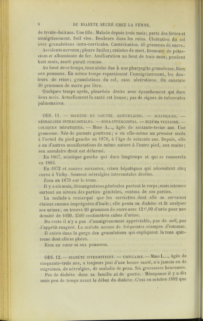 lie Irenle-huilans. Une fille. Malade depuis Irois mois; perle des forces et aniaigrissemcnl. Soif vive. Douleurs dans les reins. Ulcération du col avec granulations inlra-cervicales. Cautérisation. 40 grammes de sucre. Accidents nerveux; pleurs faciles; craintes de mon. iiromure de potas- sium el albuminate de fer. Amélioration au bout de trois mois; pendant huit mois, santé paraît remise. Au bout de ce temps, toux sèche due à une pharyngite granuleuse. liien aux poumons. En même temps reparaissent l'amaigrissement, les dou- leurs de reins; granulations du col, sans ulcérations. On constate 30 grammes de sucre par litre. Quelques temps après, pleurésie droite avec épanchement qui dure deux mois. Actuellement la santé est bonne; pas de signes de tubercules pulmonaires. OBS. 11. — DIABÈTE Eï COUTTE ARTICOLAHIE. — SCIATIQUES. — NÉVRALGIES INTERCOSTALES. —ZONA INTERCOSTAL. —ECZÉMA VULYAIRE. — COLIQUES HÉPATIQUES. — Mme A..., âgée de soixante-treize ans. Une grossesse. Née de parents goutteux; a eu elle-même un premier accès à l'orteil du pied gauche en 1878, à l'âge de soixante ans. Depuis, elle a eu d'autres manifestations de même nature à l'autre pied, aux mains; son annulaire droit est déformé. En 18G7, sciatique gauche qui dura longtemps et qui se renouvela en 1883. En 1872 et années suivantes, crises hépatiques qui nécessitent cinq cures à Vichy. Souvent névralgies intercostales droites. Zona en 1879 sur le tronc. Jl y a six mois, démangeaisons générales partout le corps; mais intenses surtout au niveau des parties génitales, eczéma de ces parties. La malade a remarqué que les serviettes dont elle se servaient étaient comme imprégnées d'huile; elle pensa au diabète et fit analyser ses urines; on trouva 20 grammes de sucre avec 129',90 d'urée pour une densité de 1020. 2û00 centimètres cubes d'urine. Du reste il n'y a pas d'amaigrissement appréciable, pas de soif, pas d'appétit exagéré. La malade accuse de fréquentes crampes d'estomac. il exisie dans la gorge des granulations qui expliquent la toux quin- teusc dont elle se plaint. Rien au cœur ni aux poumons. OBS. 12. — DIABÈTE INTERMITTENT. — URTICAIRE. — Mme L..., âgéc de cin(iuanle-trois ans, a toujours joui d'une bonne santé, n'a jamais eu de migraines, de névralgies, de maladie de peau. Six grossesses heureuses. Pas de diabète dans sa famille jii de goulle. Ménopause il y a dix mois peu de temps avant le début du diabète. C'est en octobre 1882 que