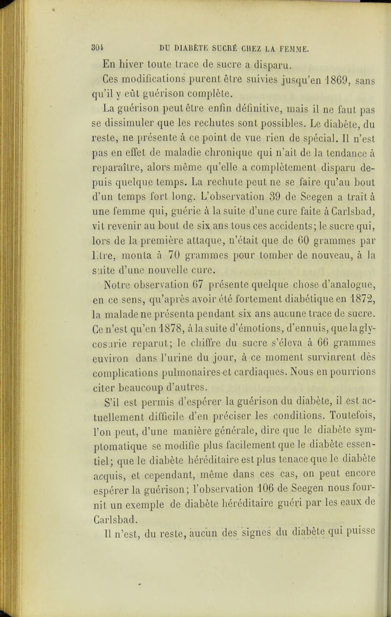 * 301 DU DIABÈTE SUCRÉ CHEZ LA FEMME. En hiver toute trace de sucre a disparu. Ces modifications purent être suivies jusqu'en 1869, sans qu'il y eût guérison complète. Laguérison peut être enfin définitive, mais il ne faut pas se dissimuler que les rechutes sont possibles. Le diabète, du reste, ne présente à ce point de vue rien de spécial. Il n'est pas en effet de maladie chronique qui n'ait de la tendance à reparaître, alors même qu'elle a complètement disparu de- puis quelque temps. La rechute peut ne se faire qu'au bout d'un temps fort long. L'observation 39 de Seegen a trait à une femme qui, guérie à la suite d'une cure faite àCarlsbad, vit revenir au bout de six ans tous ces accidents; le sucre qui, lors de la première attaque, n'était que de 60 grammes par Ltre, monta à 70 grammes pour tomber de nouveau, à la suite d'une nouvelle cure. Notre observation 67 présente quelque chose d'analogue, en ce sens, qu'après avoir été fortement diabétique en 1872, la malade ne présenta pendant six ans aucune trace de sucre. Ce n'est qu'en 1878, à la suite d'émotions, d'ennuis, que la gly- cosurie reparut; le chiffre du sucre s'éleva à 66 grammes euviron dans l'urine du jour, à ce moment survinrent dès complications pulmonaires et cardiaques. Nous en pourrions citer beaucoup d'autres. S'il est permis d'espérer la guérison du diabète, il est ac- tuellement difficile d'en préciser les conditions. Toutefois, l'on peut, d'une manière générale, dire que le diabète sym- ptomatique se modifie plus facilement que le diabète essen- tiel; que le diabète héréditaire est plus tenace que le diabète acquis, et cependant, même dans ces cas, on peut encore espérer la guérison ; l'observation 106 de Seegen nous four- nit un exemple de diabète héréditaire guéri par les eaux de Carlsbad. Il n'est, du reste, àuciin des signes du diabète qui puisse
