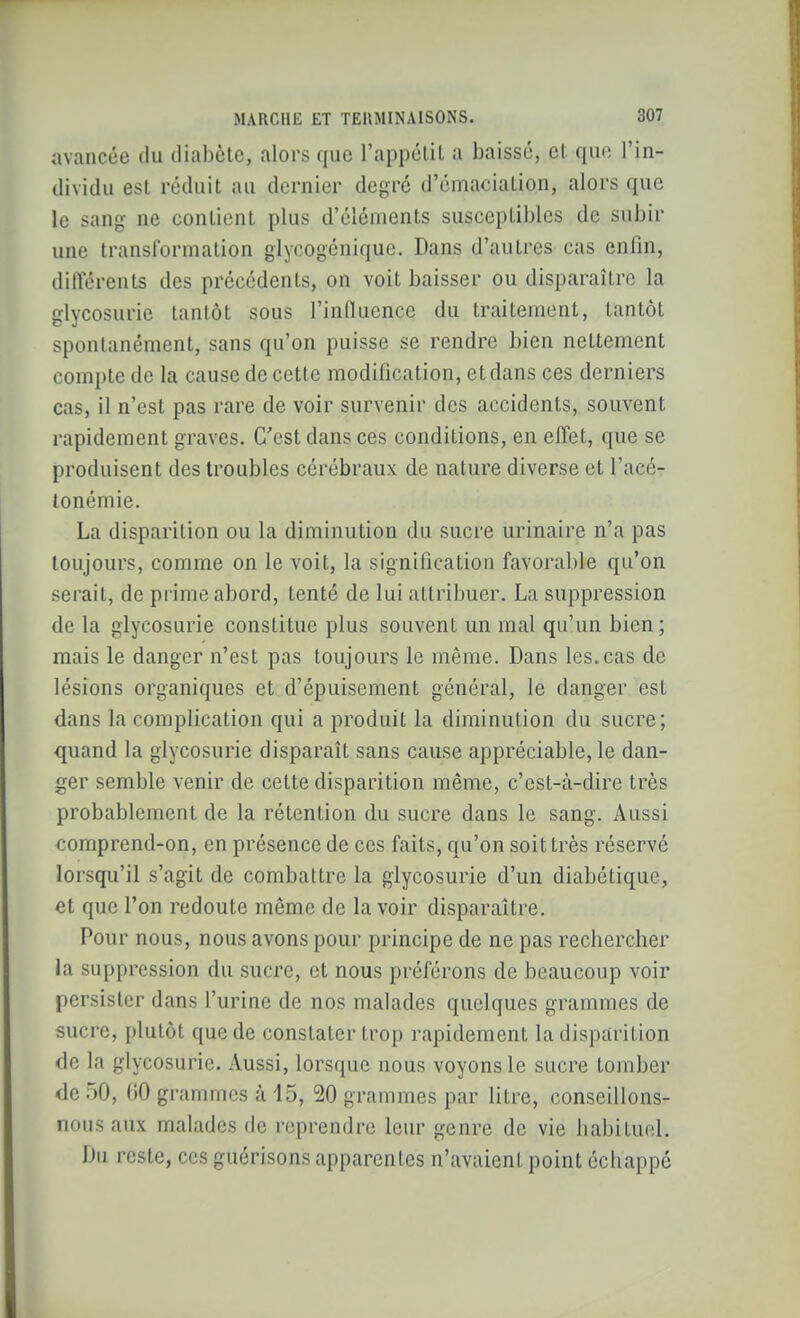 avancée du diabète, alors que l'appcliL a baissé, el que l'in- dividu est réduit au dernier degré d'émaciaLion, alors que le sang- ne contient plus d'éléments susceptibles de subir une transformation glycogénique. Dans d'autres cas enfin, dilTérents des précédents, on voit baisser ou disparaître la glycosurie tantôt sous l'influence du traitement, tantôt spontanément, sans qu'on puisse se rendre bien nettement compte de la cause de cette modification, et dans ces derniers cas, il n'est pas rare de voir survenir des accidents, souvent rapidement graves. C'est dans ces conditions, en effet, que se produisent des troubles cérébraux de nature diverse et l'acé- tonémie. La disparition ou la diminution du sucre urinaire n'a pas toujours, comme on le voit, la signification favorable qu'on serait, de prime abord, tenté de lui attribuer. La suppression de la glycosurie constitue plus souvent un mal qu'un bien ; mais le danger n'est pas toujours le même. Dans les.cas de lésions organiques et d'épuisement général, le danger est dans la complication qui a produit la diminution du sucre; quand la glycosurie disparaît sans cause appréciable, le dan- ger semble venir de cette disparition même, c'est-à-dire très probablement de la rétention du sucre dans le sang. Aussi comprend-on, en présence de ces faits, qu'on soit très réservé lorsqu'il s'agit de combattre la glycosurie d'un diabétique, et que l'on redoute même de lavoir disparaître. Pour nous, nous avons pour principe de ne pas rechercher la suppression du sucre, et nous préférons de beaucoup voir persister dans l'urine de nos malades quelques grammes de sucre, plutôt que de constater trop rapidement la disparition de la glycosurie. Aussi, lorsque nous voyons le sucre tomber de 50, 60 grammes à 15, 20 grammes par litre, conseillons- nous aux malades de reprendre leur genre de vie habituel. Du reste, ces guérisons apparentes n'avaient point échappé