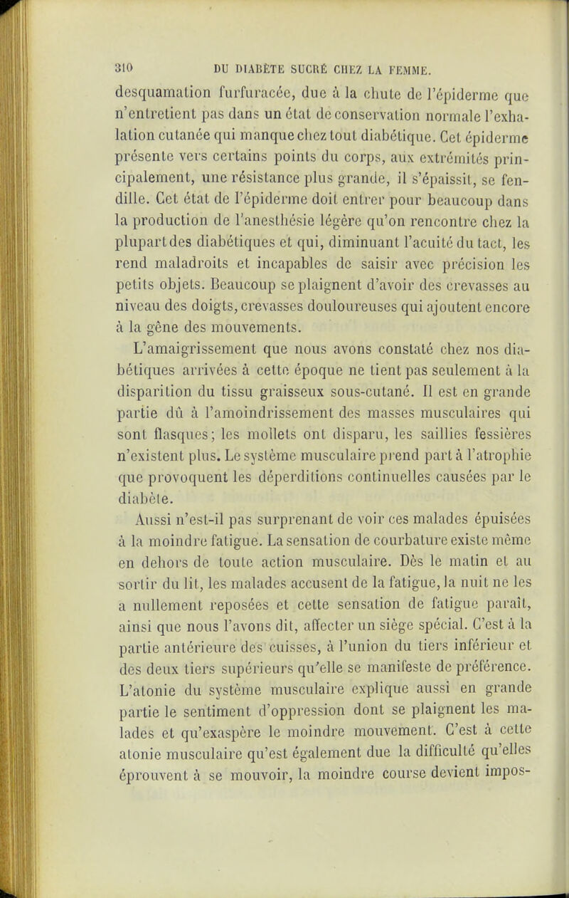 desquamation furfuracée, due à la chute de l'épiderme que n'entretient pas dans un état de conservation normale l'exha- lation cutanée qui manque chez tout diabétique. Cet épidémie présente vers certains points du corps, aux extrémités prin- cipalement, une résistance plus grande, il s'épaissit, se fen- dille. Cet état de l'épiderme doit entrer pour beaucoup dans la production de l'anesthésie légère qu'on rencontre chez la plupartdes diabétiques et qui, diminuant l'acuité du tact, les rend maladroits et incapables de saisir avec précision les petits objets. Beaucoup se plaignent d'avoir des crevasses au niveau des doigts, crevasses douloureuses qui ajoutent encore à la gêne des mouvements. L'amaigrissement que nous avons constaté chez nos dia- bétiques arrivées à cette époque ne tient pas seulement à la disparition du tissu graisseux sous-cutané. II est en grande partie dû à l'amoindrissement des masses musculaires qui sont flasques; les mollets ont disparu, les saillies fessières n'existent plus. Le système musculaire pi-end part à l'atrophie que provoquent les déperditions continuelles causées par le diabète. Aussi n'est-il pas surprenant de voir ces malades épuisées à la moindre fatigue. La sensation de courbature existe même en dehors de toute action musculaire. Dès le malin et au sortir du lit, les malades accusent de la fatigue, la nuit ne les a nullement reposées et cette sensation de fatigue paraît, ainsi que nous l'avons dit, affecter un siège spécial. C'est à la partie antérieure des cuisses, à l'union du tiers inférieur et des deux tiers supérieurs qu'elle se manifeste de préférence. L'atonie du système musculaire explique aussi en grande partie le sentiment d'oppression dont se plaignent les ma- lades et qu'exaspère le moindre mouvement. C'est à celte atonie musculaire qu'est également due la difficulté qu'elles éprouvent à se mouvoir, la moindre course devient impos-