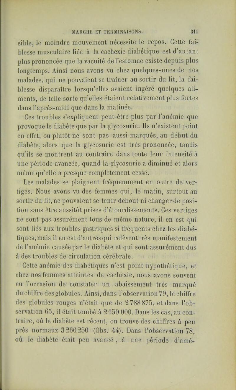 sible, le moindre mouvement nécessilc le repos. Celte l'ai- blesse musculaire liée à la cachexie diabétique est d'autant plus prononcée que la vacuité de l'estomac existe depuis plus longtemps. Ainsi nous avons vu chez quelques-unes de nos malades, qui ne pouvaient se traîner au sortir du lit, la fai- blesse disparaître lorsqu'elles avaient ingéré quelques ali- ments, de telle sorte qu'elles étaient relativement plus fortes dans l'après-midi que dans la matinée. Ces troubles s'expliquent peut-être plus par l'anémie que })rovoque le diabète que par la glycosurie. Ils n'existent point en effet, ou plutôt ne sont pas aussi marqués, au début du diabète, alors que la glycosurie est très prononcée, tandis qu'ils se montrent au contraire dans toute leur intensité à une période avancée, quand la glycosurie a diminué et alors même qu'elle a presque complètement cessé. Les malades se plaignent fréquemment en outre de ver- tiges. Nous avons vu des femmes qui, le matin, surtout au sortir du lit, ne pouvaient se tenir debout ni changer de posi- tion sans être aussitôt prises d'étourdissements. Ces vertiges ne sont pas assurément tous de même nature, il en est qui sont liés aux troubles gastriques si fréquents chez les diabé- tiques, mais il en est d'autres qui relèvent très manifestement de l'anémie causée par le diabète et qui sont assurément dus à des troubles de circulation cérébrale. Cette anémie des diabétiques n'est point hypothétique, et chez nos femmes atteintes de cachexie, nous avons souvent eu l'occasion de constater un abaissement très marqué du chiffre des globules. Ainsi, dans l'observation 79, le chiffre des globules rouges n'était que de 5 788875, et dans l'ob- servation 65, il était tombé à 2150 000. Dans les cas, au con- traire, où le diabète est récent, on trouve des chiffres à peu près normaux 3 200 250 (Obs. 44), Dans l'observation 78, où le diabète était peu avancé , à une période d'amé-