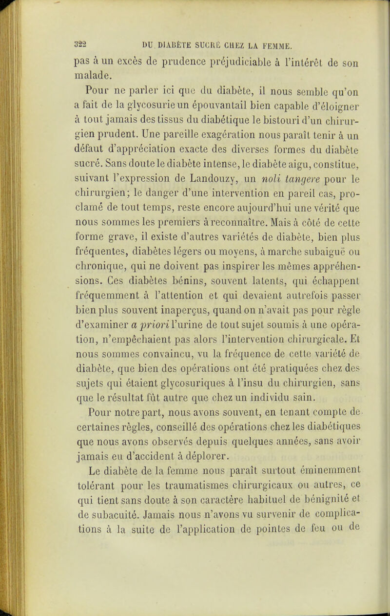 pas à un excès de prudence préjudiciable à l'inlércl de son malade. Pour ne parler ici que du diabète, il nous semble qu'on a fait de la glycosurie un épouvanlail bien capable d'éloigner à tout jamais des tissus du diabétique le bistouri d'un chirur- gien prudent. Une pareille exagération nous paraît tenir à un défaut d'appréciation exacte des diverses formes du diabète sucré. Sans doute le diabète intense, le diabète aigu, constitue, suivant l'expression de Landouzy, un noli tangere pour le chirurgien; le danger d'une intervention en pareil cas, pro- clamé de tout temps, reste encore aujourd'hui une vérité que nous sommes les premiers à reconnaître. Mais à côté de cette forme grave, il existe d'autres variétés de diabète, bien plus fréquentes, diabètes légers ou moyens, à marche subaiguë ou chronique, qui ne doivent pas inspirer les mêmes appréhen- sions. Ces diabètes bénins, souvent latents, qui échappent fréquemment à l'attention et qui devaient autrefois passer bien plus souvent inaperçus, quand on n'avait pas pour règle d'examiner a priori l'urine de tout sujet soumis à une opéra- tion, n'empêchaient pas alors l'intervention chirurgicale. Et nous sommes convaincu, vu la fréquence de cette variété de diabète, que bien des opérations ont été pratiquées chez des sujets qui étaient glycosuriques à l'insu du chirurgien, sans que le résultat fût autre que chez un individu sain. Pour notre part, nous avons souvent, en tenant compte de certaines règles, conseillé des opérations chez les diabétiques que nous avons observés depuis quelques années, sans avoir jamais eu d'accident à déplorer. Le diabète de la femme nous paraît surtout éminemment tolérant pour les trauraatismes chirurgicaux ou autres, ce qui tient sans doute à son caractère habituel de bénignité et de subacuité. Jamais nous n'avons vu survenir de complica- tions à la suite de l'application de pointes de feu ou de