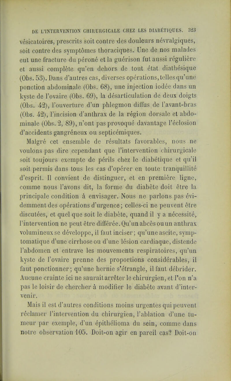 vésicatoires, prescrits soit contre-des douleurs névralgiques, soit contre des symptômes thoraciques. Une de nos malades eut une fracture du péroné et la guérison fut aussi régulière et aussi complète qu'en dehors de tout état diatliésique (Obs. 53). Dans d'autres cas, diverses opérations, telles qu'une ponction abdominale (Obs. 68), une injection iodée dans un kyste de l'ovaire (Obs. 69), la désarticulation de deux doigts (Obs. 42), l'ouverture d'un phlegmon diffus de l'avant-bras (Obs. 42), l'incision d'anthrax de la région dorsale et abdo- minale (Obs. 2, 89), n'ont pas provoqué davantage l'éclosion d'accidents gangréneux ou septicémiques. Malgré cet ensemble de résultats favorables, nous ne voulons pas dire cependant que l'intervention chirurgicale soit toujours exempte de périls chez le diabétique et qu'il soit permis dans tous les cas d'opérer en toute tranquillité d'esprit. Il convient de distinguer, et en première ligne, comme nous l'avons dit, la forme du diabète doit être la principale condition à envisager. Nous ne parlons pas évi- demment des opérations d'urgence; celles-ci ne peuvent être discutées, et quel que soit le diabète, quand il y a nécessité, l'intervention ne peut être différée. Qu'un abcès ou un anthrax volumineux se développe, il faut inciser; qu'une ascile, symp- lomatique d'une cirrhose ou d'une lésion cardiaque, distende l'abdomen et entrave les mouvements respiratoires, qu'un kyste de l'ovaire prenne des proportions considérables, il faut ponctionner; qu'une hernie s'étrangle, il faut débrider. Aucune crainte ici ne saurait arrêter le chirurgien, et l'on n'a pas le loisir de chercher à modifier le diabète avant d'inter- venir. Mais il est d'autres conditions moins urgentes qui peuvent réclamer l'intervention du chirurgien, l'ablation d'une tu- meur par exemple, d'un épithélioma du sein, comme dans notre observation 105. Doit-on agir en pareil cas? Doit-on