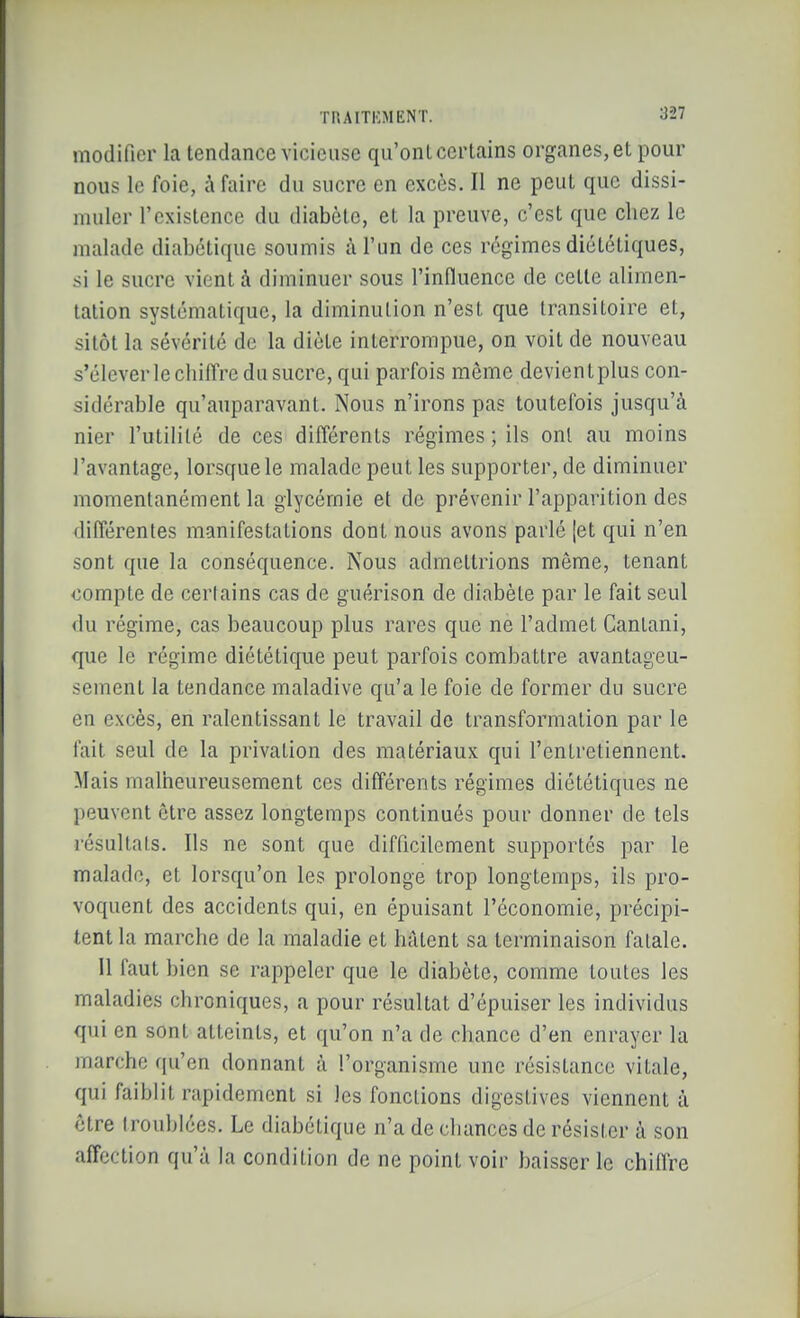 modifier la tendance vicieuse qu'ont certains organes,et pour nous le foie, à faire du sucre en excès. Il ne peut que dissi- muler l'existence du diabète, et la preuve, c'est que chez le malade diabétique soumis à l'un de ces régimes diététiques, si le sucre vient à diminuer sous l'influence de cette alimen- tation systématique, la diminution n'est que transitoire et, sitôt la sévérité de la diète interrompue, on voit de nouveau s'élever le chiffre du sucre, qui parfois même devientplus con- sidérable qu'auparavant. Nous n'irons pas toutefois jusqu'à nier l'utilité de ces différents régimes ; ils ont au moins l'avantage, lorsque le malade peut les supporter, de diminuer momentanément la glycémie et de prévenir l'apparition des différentes manifestations dont nous avons parlé |et qui n'en sont que la conséquence. Nous admettrions même, tenant compte de certains cas de guérison de diabète par le fait seul du régime, cas beaucoup plus rares que ne l'admet Cantani, que le régime diététique peut parfois combattre avantageu- sement la tendance maladive qu'a le foie de former du sucre en excès, en ralentissant le travail de transformation par le fait seul de la privation des matériaux qui l'entretiennent. Mais malheureusement ces différents régimes diététiques ne peuvent être assez longtemps continués pour donner de tels résultats. Ils ne sont que difficilement supportés par le malade, et lorsqu'on les prolonge trop longtemps, ils pro- voquent des accidents qui, en épuisant l'économie, précipi- tent la marche de la maladie et hâtent sa terminaison fatale. 11 faut bien se rappeler que le diabète, comme toutes les maladies chroniques, a pour résultat d'épuiser les individus qui en sont atteints, et qu'on n'a de chance d'en enrayer la marche qu'en donnant à l'organisme une résistance vitale, qui faiblit rapidement si les fonctions digestives viennent à être troublées. Le diabétique n'a de chances de résister à son affection qu'à la condition de ne point voir baisser le chiOre