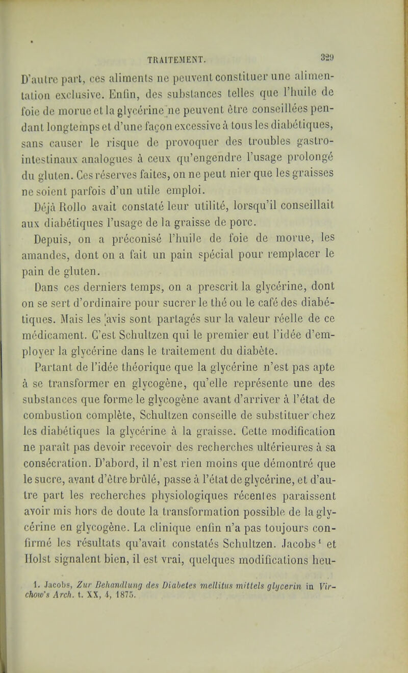 D'autre pari, ces aliments ne peuvent consliluer une alimen- lalion exclusive. Enlin, des substances telles que l'huile de foie de morue et la glycérine ne peuvent être conseillées pen- dant longtemps et d'une façon excessive à tous les diabétiques, sans causer le risque de provoquer des troubles gastro- intestinaux analogues à ceux qu'engendre l'usage prolongé du gluten. Ces réserves faites, on ne peut nier que les graisses ne soient parfois d'un utile emploi. Déjà Rollo avait constaté leur utilité, lorsqu'il conseillait aux diabétiques l'usage de la graisse de porc. Depuis, on a préconisé l'huile de foie de morue, les amandes, dont on a fait un pain spécial pour remplacer le pain de gluten. Dans ces derniers temps, on a prescrit la glycérine, dont on se sert d'ordinaire pour sucrer le thé ou le café des diabé- tiques. Mais les [avis sont partagés sur la valeur réelle de ce médicament. C'est Schultzen qui le premier eut l'idée d'em- ployer la glycérine dans le traitement du diabète. Partant de l'idée théorique que la glycérine n'est pas apte à se transformer en glycogène, qu'elle représente une des substances que forme le glycogène avant d'arriver à l'état de combustion complète, Schultzen conseille de substituer chez les diabétiques la glycérine à la graisse. Cette modification ne paraît pas devoir recevoir des recherches ultérieures à sa consécration. D'abord, il n'est rien moins que démontré que le sucre, avant d'être brûlé, passe à l'état de glycérine, et d'au- tre part les recherches physiologiques récentes paraissent avoir mis hors de doute la transformation possible de la gly- cérine en glycogène. La clinique enfin n'a pas toujours con- firmé les résultats qu'avait constatés Schultzen. Jacobs* et Ilolst signalent bien, il est vrai, quelques modifications heu- 1, Jacobs, Zur Dehandlung des Diabètes mellitus millels glijcerin in Vir- chow's Arch. t. XX, i, 1875.