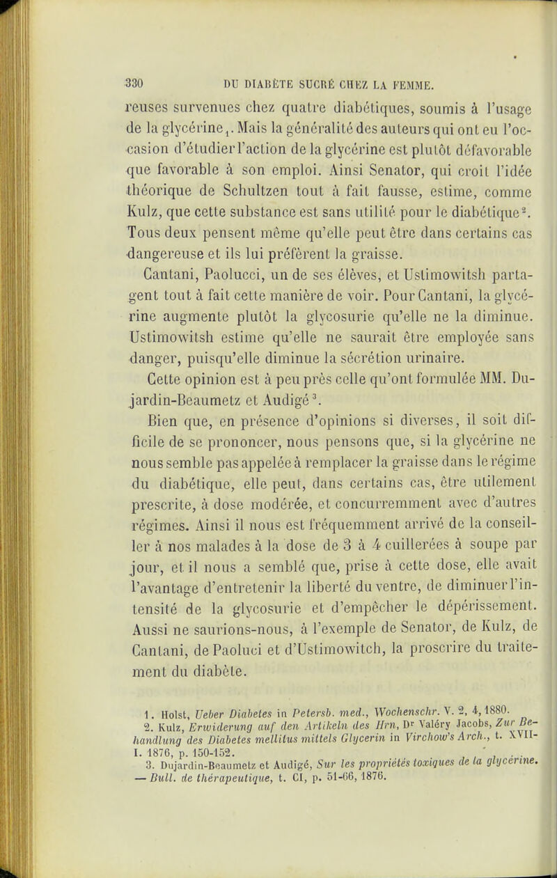 reuses survenues chez quatre diabétiques, soumis à l'usage de la glycérine j. Mais la généralité des auteurs qui ont eu l'oc- casion d'étudier l'action de la glycérine est plutôt défavorable que favorable à son emploi. Ainsi Senator, qui croit l'idée théorique de Schultzen tout à fait fausse, estime, comme Kulz, que cette substance est sans utilité pour le diabétique*. Tous deux pensent même qu'elle peut être dans certains cas ■dangereuse et ils lui préfèrent la graisse. Cantani, Paolucci, un de ses élèves, et Ustimowitsh parta- gent tout à fait cette manière de voir. Pour Gantani, la glycé- rine augmente plutôt la glycosurie qu'elle ne la diminue. Ustimowitsh estime qu'elle ne saurait être employée sans danger, puisqu'elle diminue la sécrétion urinaire. Cette opinion est à peu près celle qu'ont formulée MM. Du- jardin-Beaumetz et Audigé^ Bien que, en présence d'opinions si diverses, il soit dif- ficile de se prononcer, nous pensons que, si la glycérine ne nous semble pas appelée à remplacer la graisse dans le régime du diabétique, elle peut, dans certains cas, être utilement prescrite, à dose modérée, et concurremment avec d'autres régimes. Ainsi il nous est fréquemment arrivé de la conseil- ler cà nos malades à la dose de 3 à 4 cuillerées à soupe par jour, et il nous a semblé que, prise à cette dose, elle avait l'avantage d'entretenir la liberté du ventre, de diminuerl'in- tensité de la glycosurie et d'empêcher le dépérissement. Aussi ne saurions-nous, à l'exemple de Senator, de Kulz, de Cantani, dePaoluci et d'Ustimowitch, la proscrire du traite- ment du diabète. 1. Holst, Ueber Diabètes in Petersb. med., Wochensclir. V. 2, 4,1880. 2. Kulz, Enuiderung auf den Artilceln des Uni, m Valéry Jacobs, ZurBe- handlung des Diabètes mellilus mittels Ghjcerin in Vircliow's Arch., t. XVII- I. 1876, p. 150-152. ' . . 3. Dujardin-Boaumetz et Audigé, Sur les propriétés toxiques de la glycérine. — Bull, de thérapeutique, t. CI, p. 51-Ii6,1876.