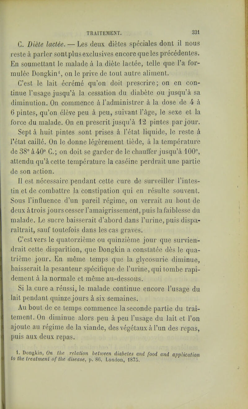 C. Diète lactée. — Les deux diètes spéciales dont il nous reste à parier sont plus exclusives encore que les précédentes. En soumettant le malade à la diète lactée, telle que l'a for- mulée Dongkin', on le prive de tout autre aliment. C'est le lait écrémé qu'on doit prescrire; on en con- tinue l'usage jusqu'à la cessation du diabète ou jusqu'à sa diminution. On commence à l'administrer à la dose de 4 à 0 pintes, qu'on élève peu à peu, suivant l'âge, le sexe et la lorce du malade. On en prescrit jusqu'à 12 pintes par jour. Sept à huit pintes sont prises à l'état liquide, le reste à l'état caillé. On le donne légèrement tiède, à la température de 38° à40» C; on doit se garder de le chauffer jusqu'à 100, attendu qu'à celte température la caséine perdrait une partie de son action. Il est nécessaire pendant cette cure de surveiller l'intes- tin et de combattre la constipation qui en résulte souvent. Sous l'influence d'un pareil régime, on verrait au bout de deux à trois jours cesser l'amaigrissement, puis la faiblesse du malade. Le sucre baisserait d'abord dans l'urine, puis dispa- raîtrait, sauf toutefois dans les cas graves. C'est vers le quatorzième ou quinzième jour que survien- drait cette disparition, que Dongkin a constatée dès le qua- trième jour. En même temps que la glycosurie diminue, baisserait la pesanteur spécifique de l'urine, qui tombe rapi- dement à la normale et même au-dessous. Si la cure a réussi, le malade continue encore l'usage du lait pendant quinze jours à six semaines. Au bout de ce temps commence la seconde partie du trai- tement. On diminue alors peu à peu l'usage du lait et l'on ajoute au régime de la viande, des végétaux à l'un des repas, puis aux deux repas. 1. Dongkin, Un tlie relation belween diabètes and food and application lo the trealmenl of tlie disease, p. 80, London, 1875.