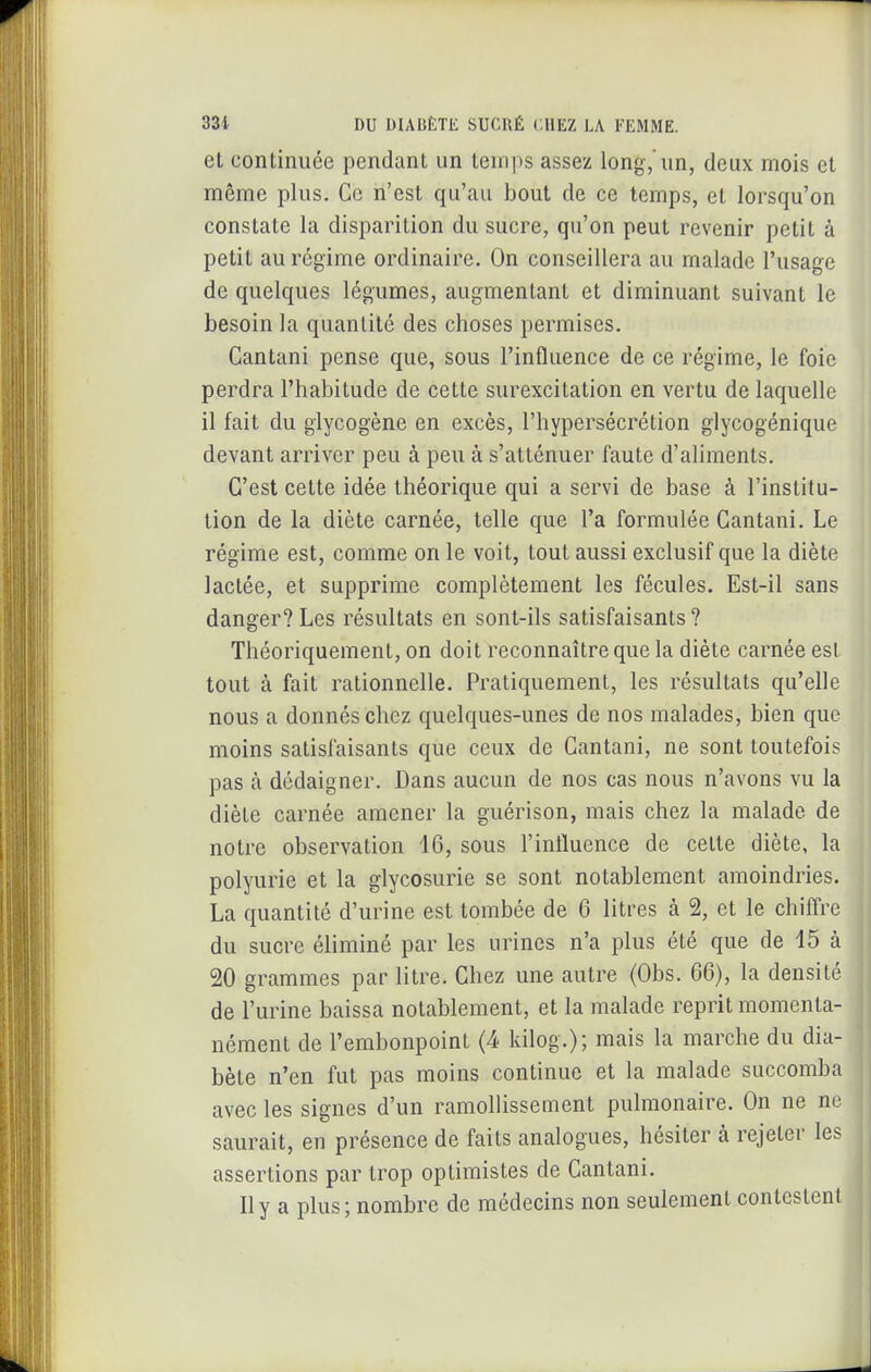 et continuée pendant un temps assez long,'un, deux mois et même plus. Ce n'est qu'au bout de ce temps, et lorsqu'on constate la disparition du sucre, qu'on peut revenir petit à petit au régime ordinaire. On conseillera au malade l'usage de quelques légumes, augmentant et diminuant suivant le besoin la quantité des choses permises. Cantani pense que, sous l'influence de ce régime, le foie perdra l'habitude de cette surexcitation en vertu de laquelle il fait du glycogène en excès, l'hypersécrétion giycogénique devant arriver peu à peu à s'atténuer faute d'aliments. C'est cette idée théorique qui a servi de base à l'institu- tion de la diète carnée, telle que l'a formulée Cantani. Le régime est, comme on le voit, tout aussi exclusif que la diète lactée, et supprime complètement les fécules. Est-il sans danger? Les résultats en sont-ils satisfaisants ? Théoriquement, on doit reconnaître que la diète carnée est tout à fait rationnelle. Pratiquement, les résultats qu'elle nous a donnés chez quelques-unes de nos malades, bien que moins satisfaisants que ceux de Cantani, ne sont toutefois pas à dédaigner. Dans aucun de nos cas nous n'avons vu la diète carnée amener la guérison, mais chez la malade de notre observation 16, sous l'influence de celte diète, la polyurie et la glycosurie se sont notablement amoindries. La quantité d'urine est tombée de 6 litres à 2, et le chiffre du sucre éliminé par les urines n'a plus été que de 15 à 20 grammes par litre. Chez une autre (Obs. 66), la densité de l'urine baissa notablement, et la malade reprit momenta- nément de l'embonpoint (4 kilog.); mais la marche du dia- bète n'en fut pas moins continue et la malade succomba avec les signes d'un ramolhssement pulmonaire. On ne ne saurait, en présence de faits analogues, hésiter à rejeter les assertions par trop optimistes de Cantani. II y a plus ; nombre de médecins non seulement contestent