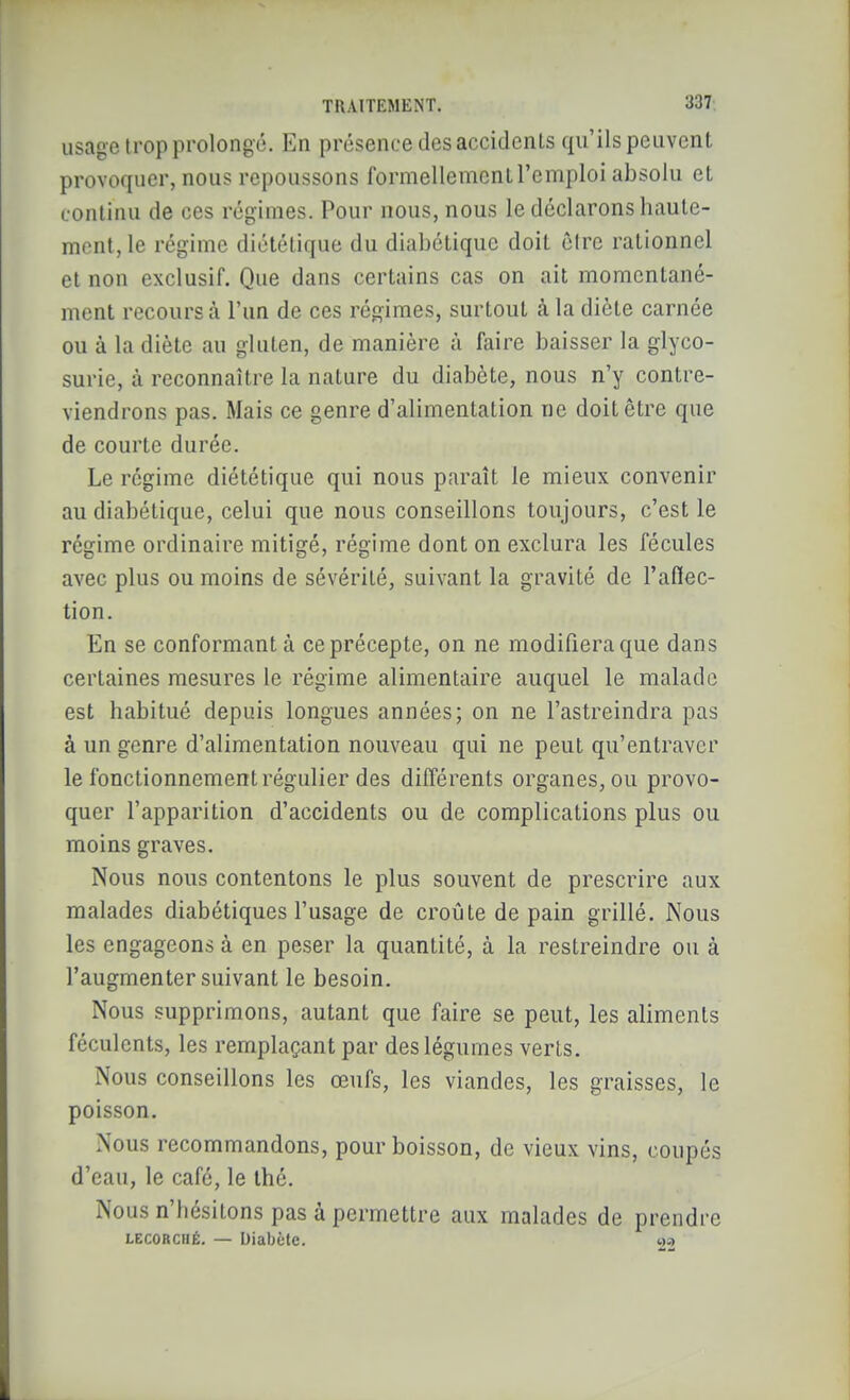 usage H'op prolongé. En présence des accidenls qu'ils peuvent provoquer, nous repoussons formellemcnl l'emploi absolu el continu de ces régimes. Pour nous, nous le déclarons haute- ment, le régime diététique du diabétique doit être rationnel el non exclusif. Que dans certains cas on ait momentané- ment recours à l'un de ces régimes, surtout à la diète carnée ou à la diète au gluten, de manière à faire baisser la glyco- surie, à reconnaître la nature du diabète, nous n'y contre- viendrons pas. Mais ce genre d'alimentation ne doit être que de courte durée. Le régime diététique qui nous paraît le mieux convenir au diabétique, celui que nous conseillons toujours, c'est le régime ordinaire mitigé, régime dont on exclura les fécules avec plus ou moins de sévérité, suivant la gravité de l'aflec- tion. En se conformant à ce précepte, on ne modifiera que dans certaines mesures le régime alimentaire auquel le malade est habitué depuis longues années; on ne l'astreindra pas à un genre d'alimentation nouveau qui ne peut qu'entraver le fonctionnement régulier des différents organes, ou provo- quer l'apparition d'accidents ou de complications plus ou moins graves. Nous nous contentons le plus souvent de prescrire aux malades diabétiques l'usage de croûte de pain grillé. Nous les engageons à en peser la quantité, à la restreindre ou à l'augmenter suivant le besoin. Nous supprimons, autant que faire se peut, les aliments féculents, les remplaçant par des légumes verts. Nous conseillons les œufs, les viandes, les graisses, le poisson. Nous recommandons, pour boisson, de vieux vins, coupés d'eau, le café, le thé. Nous n'hésitons pas à permettre aux malades de prendre LECORCHÉ. — Diabète. «-i