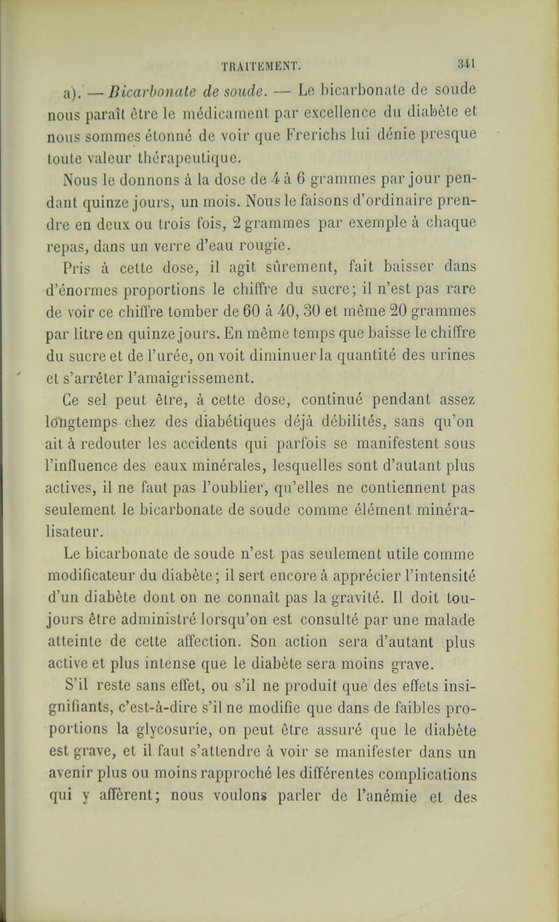 a). _ Bicarbonate de soude. — Le bicarbonate de soude nous paraît être le médicament par excellence du diabète et nous sommes étonné de voir que Frerichs lui dénie presque toute valeur thérapeutique. Nous le donnons à la dose de 4 à 6 grammes par jour pen- dant quinze jours, un mois. Nous le faisons d'ordinaire pren- dre en deux ou trois fois, 2 grammes par exemple à chaque repas, dans un verre d'eau rougic. Pris à cette dose, il agit sûrement, fait baisser dans d'énormes proportions le chilTre du sucre; il n'est pas rare de voir ce chiffre tomber de 60 à 40, 30 et même 20 grammes par litre en quinze jours. En même temps que baisse le chiffre du sucre et de l'urée, on voit diminuer la quantité des urines et s'arrêter l'amaigrissement. Ce sel peut être, à cette dose, continué pendant assez longtemps chez des diabétiques déjà débilités, sans qu'on ait à redouter les accidents qui parfois se manifestent sous l'influence des eaux minérales, lesquelles sont d'autant plus actives, il ne faut pas l'oublier, qu'elles ne contiennent pas seulement le bicarbonate de soude comme élément minéra- lisateur. Le bicarbonate de soude n'est pas seulement utile comme modificateur du diabète; il sert encore à apprécier l'intensité d'un diabète dont on ne connaît pas la gravité. Il doit tou- jours être administré lorsqu'on est consulté par une malade atteinte de cette affection. Son action sera d'autant plus active et plus intense que le diabète sera moins grave. S'il reste sans effet, ou s'il ne produit que des effets insi- gnifiants, c'est-à-dire s'il ne modifie que dans de faibles pro- portions la glycosurie, on peut être assuré que le diabète est grave, et il faut s'attendre à voir se manifester dans un avenir plus ou moins rapproché les différentes complications qui y afférent; nous voulons parler de l'anémie et des